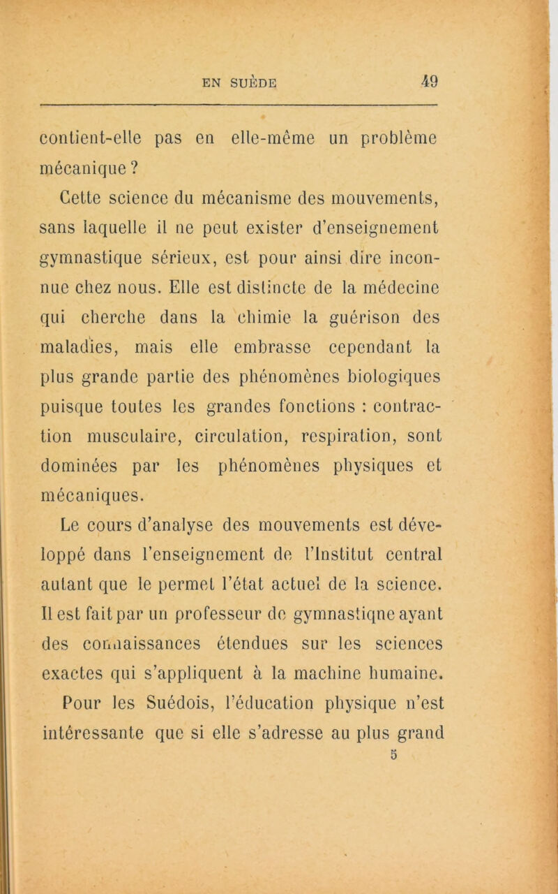 contient-elle pas en elle-même un problème mécanique ? Cette science du mécanisme des mouvements, sans laquelle il ne peut exister d’enseignement gymnastique sérieux, est pour ainsi dire incon- nue chez nous. Elle est distincte de la médecine qui cherche dans la chimie la guérison des maladies, mais elle embrasse cependant la plus grande partie des phénomènes biologiques puisque toutes les grandes fonctions : contrac- tion musculaire, circulation, respiration, sont dominées par les phénomènes physiques et mécaniques. Le cours d’analyse des mouvements est déve- loppé dans l’enseignement de l’Institut central autant que le permet l’état actuel de la science. Il est fait par un professeur de gymnastique ayant des connaissances étendues sur les sciences exactes qui s’appliquent à la machine humaine. Pour les Suédois, l’éducation physique n’est intéressante que si elle s’adresse au plus grand 5