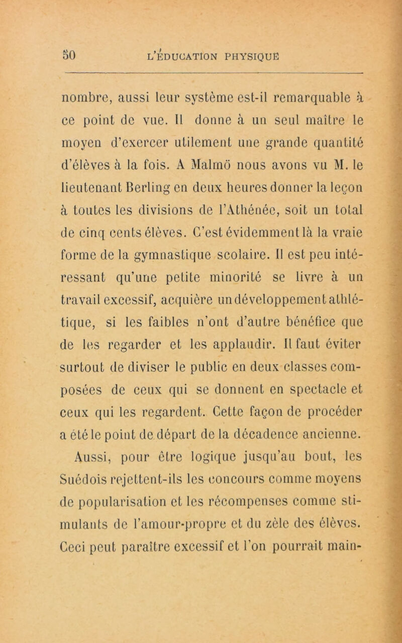 nombre, aussi leur système est-il remarquable à ce point de vue. Il donne à un seul maître le moyen d’exercer utilement une grande quantité d’élèves à la fois. A Malmô nous avons vu M. le lieutenant Berling en deux heures donner la leçon à toutes les divisions de l’Athénée, soit un total de cinq cents élèves. C’est évidemment là la vraie forme de la gymnastique scolaire. 11 est peu inté- ressant qu’une petite minorité se livre à un travail excessif, acquière un développement athlé- tique, si les faibles n’ont d’autre bénéfice que de les regarder et les applaudir. Il faut éviter surtout de diviser le public en deux classes com- posées de ceux qui se donnent en spectacle et ceux qui les regardent. Cette façon de procéder a été le point de départ de la décadence ancienne. Aussi, pour être logique jusqu’au bout, les Suédois rejettent-ils les concours comme moyens de popularisation et les récompenses comme sti- mulants de l’amour-propre et du zèle des élèves. Ceci peut paraître excessif et l’on pourrait main-