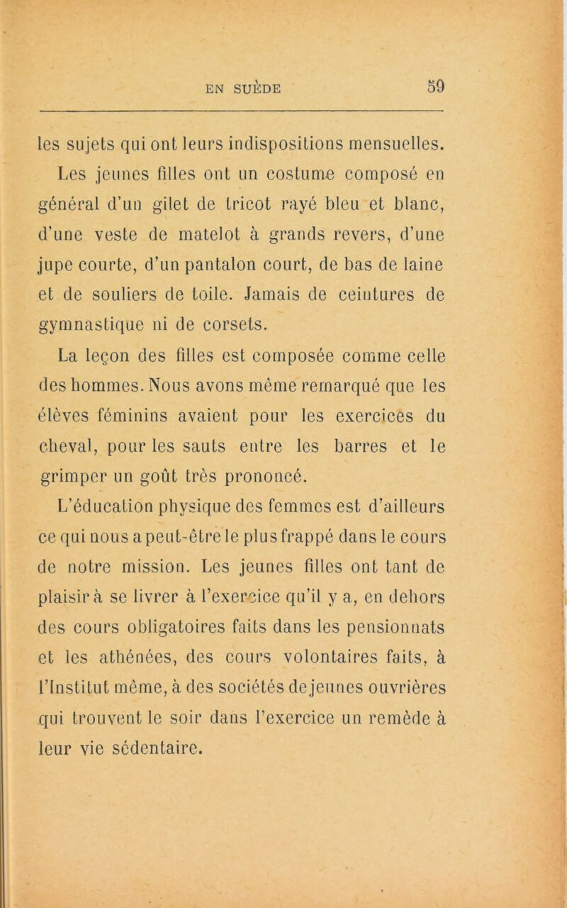 les sujets qui ont leurs indispositions mensuelles. Les jeunes filles ont un costume composé en général d’un gilet de tricot rayé bleu et blanc, d’une veste de matelot à grands revers, d’une jupe courte, d’un pantalon court, de bas de laine et de souliers de toile. Jamais de ceintures de gymnastique ni de corsets. La leçon des filles est composée comme celle des hommes. Nous avons même remarqué que les élèves féminins avaient pour les exercices du cheval, pour les sauts entre les barres et le grimper un goût très prononcé. L’éducation physique des femmes est d’ailleurs ce qui nous a peut-être le plus frappé dans le cours de notre mission. Les jeunes filles ont tant de plaisir à se livrer à l’exercice qu’il y a, en dehors des cours obligatoires faits dans les pensionnats et les athénées, des cours volontaires faits, à l’Institut même, cà des sociétés dejeunes ouvrières qui trouvent le soir dans l’exercice un remède à leur vie sédentaire.