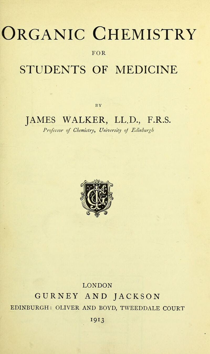 FOR STUDENTS OF MEDICINE JAMES WALKER, LL.D., F.R.S. Professor of Chemistry, University oj Edinburgh LONDON GURNEY AND JACKSON EDINBURGH: OLIVER AND BOYD, TWEEDDALE COURT 1913