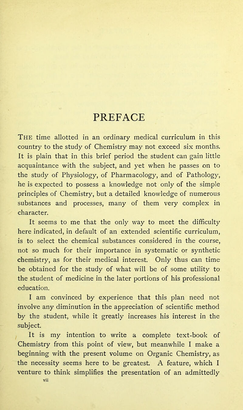 PREFACE The time allotted in an ordinary medical curriculum in this country to the study of Chemistry may not exceed six months. It is plain that in this brief period the student can gain little acquaintance with the subject, and yet when he passes on to the study of Physiology, of Pharmacology, and of Pathology, he is expected to possess a knowledge not only of the simple principles of Chemistry, but a detailed knowledge of numerous substances and processes, many of them very complex in character. It seems to me that the only way to meet the difficulty here indicated, in default of an extended scientific curriculum, is to select the chemical substances considered in the course, not so much for their importance in systematic or synthetic chemistry, as for their medical interest. Only thus can time be obtained for the study of what will be of some utility to the student of medicine in the later portions of his professional education. I am convinced by experience that this plan need not involve any diminution in the appreciation of scientific method by the student, while it greatly increases his interest in the subject. It is my intention to write a complete text-book of Chemistry from this point of view, but meanwhile I make a beginning with the present volume on Organic Chemistry, as the necessity seems here to be greatest. A feature, which I venture to think simplifies the presentation of an admittedly