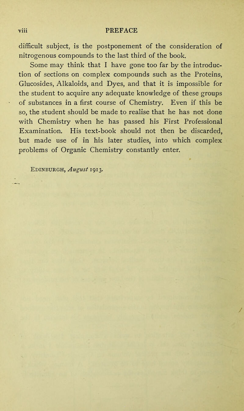 difficult subject, is the postponement of the consideration of nitrogenous compounds to the last third of the book. Some may think that I have gone too far by the introduc- tion of sections on complex compounds such as the Proteins, Glucosides, Alkaloids, and Dyes, and that it is impossible for the student to acquire any adequate knowledge of these groups of substances in a first course of Chemistry. Even if this be so, the student should be made to realise that he has not done with Chemistry when he has passed his First Professional Examination. His text-book should not then be discarded, but made use of in his later studies, into which complex problems of Organic Chemistry constantly enter. Edinburgh, August 1913.