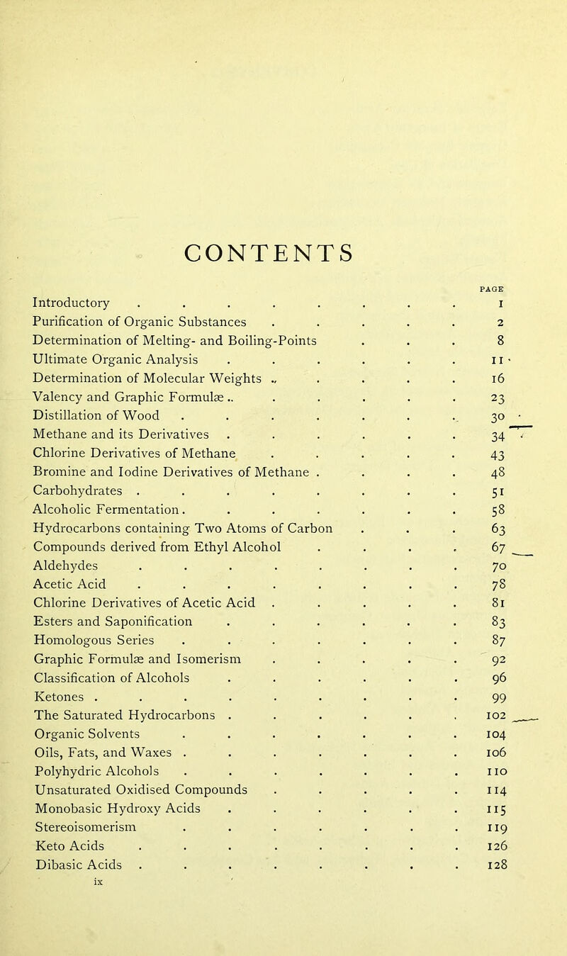 CONTENTS PAGE Introductory ........ i Purification of Organic Substances ..... 2 Determination of Melting- and Boiling-Points ... 8 Ultimate Organic Analysis . . . . . . 11 ■ Determination of Molecular Weights ... . . .16 Valency and Graphic Formulae .. ..... 23 Distillation of Wood . . . . . . . 30 • Methane and its Derivatives . . . . . . 34 Chlorine Derivatives of Methane ..... 43 Bromine and Iodine Derivatives of Methane .... 48 Carbohydrates . . . . . . . .51 Alcoholic Fermentation. ...... 58 Hydrocarbons containing Two Atoms of Carbon ... 63 Compounds derived from Ethyl Alcohol . . . .67 Aldehydes ........ 70 Acetic Acid ........ 78 Chlorine Derivatives of Acetic Acid . . . . .81 Esters and Saponification ...... 83 Homologous Series . . . . . . .87 Graphic Formulae and Isomerism ..... 92 Classification of Alcohols ...... 96 Ketones ......... 99 The Saturated Hydrocarbons . . . . . 102 ___ Organic Solvents . . . . . . .104 Oils, Fats, and Waxes ....... 106 Polyhydric Alcohols . . . . . . .110 Unsaturated Oxidised Compounds . . . . .114 Monobasic Hydroxy Acids . . . . . .115 Stereoisomerism . . . . . . .119 Keto Acids . . . . . . . .126 Dibasic Acids ........ 128