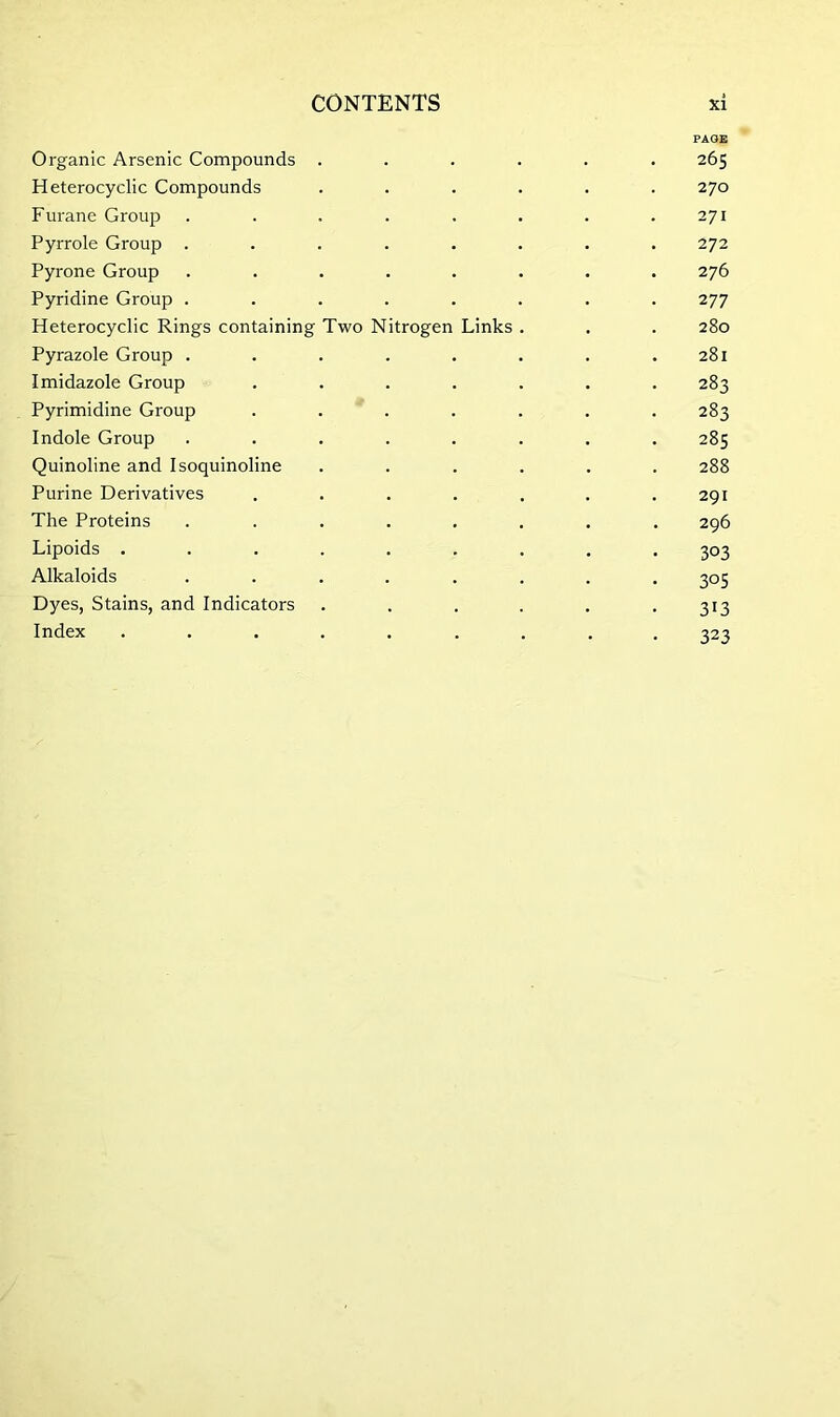 PAGE Organic Arsenic Compounds ...... 265 Heterocyclic Compounds ...... 270 Furane Group . . . . . . . .271 Pyrrole Group ........ 272 Pyrone Group ........ 276 Pyridine Group ........ 277 Heterocyclic Rings containing Two Nitrogen Links . . . 280 Pyrazole Group . . . . . . . .281 Imidazole Group ....... 283 Pyrimidine Group ....... 283 Indole Group ........ 285 Quinoline and Isoquinoline ...... 288 Purine Derivatives ....... 291 The Proteins ........ 296 Lipoids ......... 303 Alkaloids ........ 305 Dyes, Stains, and Indicators . . . . . . 313 Index ......... 323