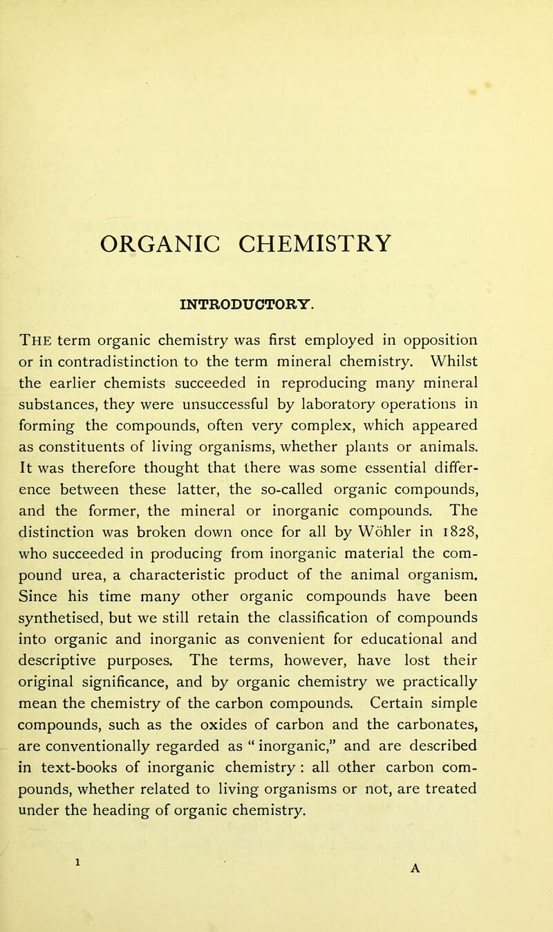 ORGANIC CHEMISTRY INTRODUCTORY. The term organic chemistry was first employed in opposition or in contradistinction to the term mineral chemistry. Whilst the earlier chemists succeeded in reproducing many mineral substances, they were unsuccessful by laboratory operations in forming the compounds, often very complex, which appeared as constituents of living organisms, whether plants or animals. It was therefore thought that there was some essential differ- ence between these latter, the so-called organic compounds, and the former, the mineral or inorganic compounds. The distinction was broken down once for all by Wohler in 1828, who succeeded in producing from inorganic material the com- pound urea, a characteristic product of the animal organism. Since his time many other organic compounds have been synthetised, but we still retain the classification of compounds into organic and inorganic as convenient for educational and descriptive purposes. The terms, however, have lost their original significance, and by organic chemistry we practically mean the chemistry of the carbon compounds. Certain simple compounds, such as the oxides of carbon and the carbonates, are conventionally regarded as “ inorganic,” and are described in text-books of inorganic chemistry : all other carbon com- pounds, whether related to living organisms or not, are treated under the heading of organic chemistry. 1 A