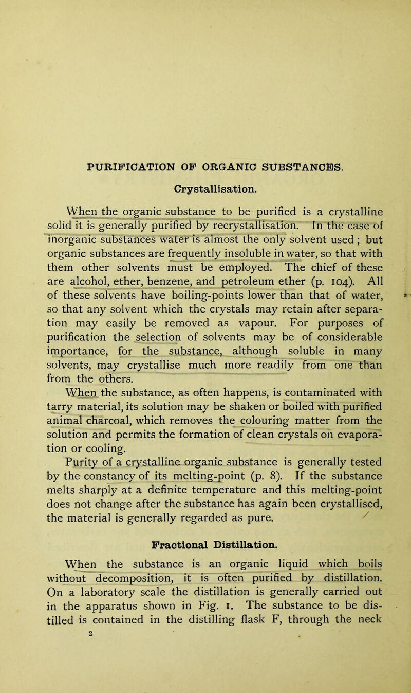 Cry stalli sation. When the organic substance to be purified is a crystalline solid it is generally purified by recrystallisation. In the case of inorganic substances water is almost the only solvent used ; but organic substances are frequently insoluble in water, so that with them other solvents must be employed. The chief of these are alcohol, ether, benzene, and petroleum ether (p. 104). All of these solvents have boiling-points lower than that of water, so that any solvent which the crystals may retain after separa- tion may easily be removed as vapour. For purposes of purification the selection of solvents may be of considerable importance, for the substance, although soluble in many solvents, may crystallise much more readily from one than from the others. When the substance, as often happens, is contaminated with tarry material, its solution may be shaken or boiled with purified animal charcoal, which removes the colouring matter from the solution and permits the formation of clean crystals on evapora- tion or cooling. Purity of a crystalline organic substance is generally tested by the constancy of its melting-point (p. 8). If the substance melts sharply at a definite temperature and this melting-point does not change after the substance has again been crystallised, the material is generally regarded as pure. Fractional Distillation. When the substance is an organic liquid which boils without decomposition, it is often purified by distillation. On a laboratory scale the distillation is generally carried out in the apparatus shown in Fig. 1. The substance to be dis- tilled is contained in the distilling flask F, through the neck