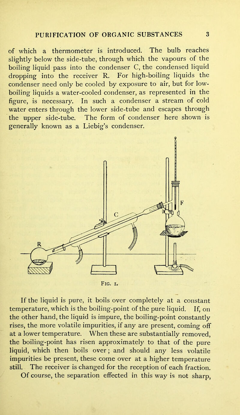 of which a thermometer is introduced. The bulb reaches slightly below the side-tube, through which the vapours of the boiling liquid pass into the condenser C, the condensed liquid dropping into the receiver R. For high-boiling liquids the condenser need only be cooled by exposure to air, but for low- boiling liquids a water-cooled condenser, as represented in the figure, is necessary. In such a condenser a stream of cold water enters through the lower side-tube and escapes through the upper side-tube. The form of condenser here shown is generally known as a Liebig’s condenser. If the liquid is pure, it boils over completely at a constant temperature, which is the boiling-point of the pure liquid. If, on the other hand, the liquid is impure, the boiling-point constantly rises, the more volatile impurities, if any are present, coming off at a lower temperature. When these are substantially removed, the boiling-point has risen approximately to that of the pure liquid, which then boils over; and should any less volatile impurities be present, these come over at a higher temperature still. The receiver is changed for the reception of each fraction. Of course, the separation effected in this way is not sharp,