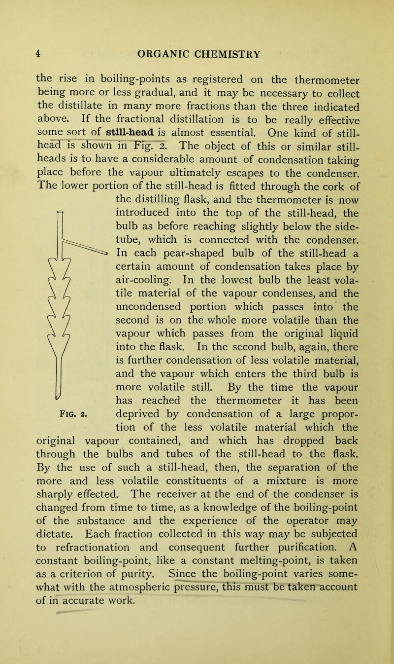 the rise in boiling-points as registered on the thermometer being more or less gradual, and it may be necessary to collect the distillate in many more fractions than the three indicated above. If the fractional distillation is to be really effective some sort of still-head is almost essential. One kind of still- head is shown in Fig. 2. The object of this or similar still- heads is to have a considerable amount of condensation taking place before the vapour ultimately escapes to the condenser. The lower portion of the still-head is fitted through the cork of the distilling flask, and the thermometer is now introduced into the top of the still-head, the bulb as before reaching slightly below the side- tube, which is connected with the condenser. In each pear-shaped bulb of the still-head a certain amount of condensation takes place by air-cooling. In the lowest bulb the least vola- tile material of the vapour condenses, and the uncondensed portion which passes into the second is on the whole more volatile than the vapour which passes from the original liquid into the flask. In the second bulb, again, there is further condensation of less volatile material, and the vapour which enters the third bulb is more volatile still. By the time the vapour has reached the thermometer it has been Fig. 2. deprived by condensation of a large propor- tion of the less volatile material which the original vapour contained, and which has dropped back through the bulbs and tubes of the still-head to the flask. By the use of such a still-head, then, the separation of the more and less volatile constituents of a mixture is more sharply effected. The receiver at the end of the condenser is changed from time to time, as a knowledge of the boiling-point of the substance and the experience of the operator may dictate. Each fraction collected in this way may be subjected to refractionation and consequent further purification. A constant boiling-point, like a constant melting-point, is taken as a criterion of purity. Since the boiling-point varies some- what with the atmospheric pressure, this must be taken account of in accurate work.