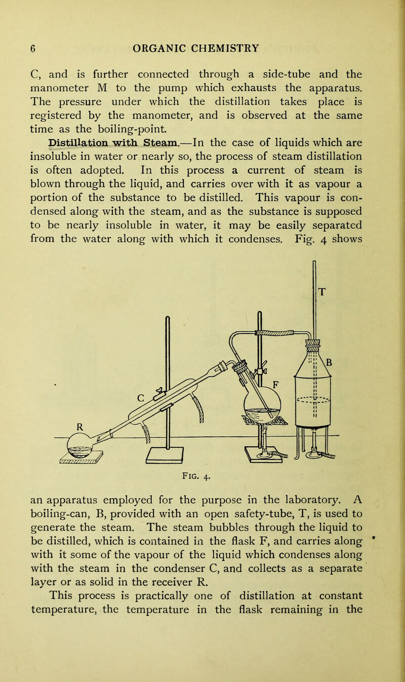 C, and is further connected through a side-tube and the manometer M to the pump which exhausts the apparatus. The pressure under which the distillation takes place is registered by the manometer, and is observed at the same time as the boiling-point. Distillation with Steam.—In the case of liquids which are insoluble in water or nearly so, the process of steam distillation is often adopted. In this process a current of steam is blown through the liquid, and carries over with it as vapour a portion of the substance to be distilled. This vapour is con- densed along with the steam, and as the substance is supposed to be nearly insoluble in water, it may be easily separated from the water along with which it condenses. Fig. 4 shows an apparatus employed for the purpose in the laboratory. A boiling-can, B, provided with an open safety-tube, T, is used to generate the steam. The steam bubbles through the liquid to be distilled, which is contained in the flask F, and carries along * with it some of the vapour of the liquid which condenses along with the steam in the condenser C, and collects as a separate layer or as solid in the receiver R. This process is practically one of distillation at constant temperature, the temperature in the flask remaining in the