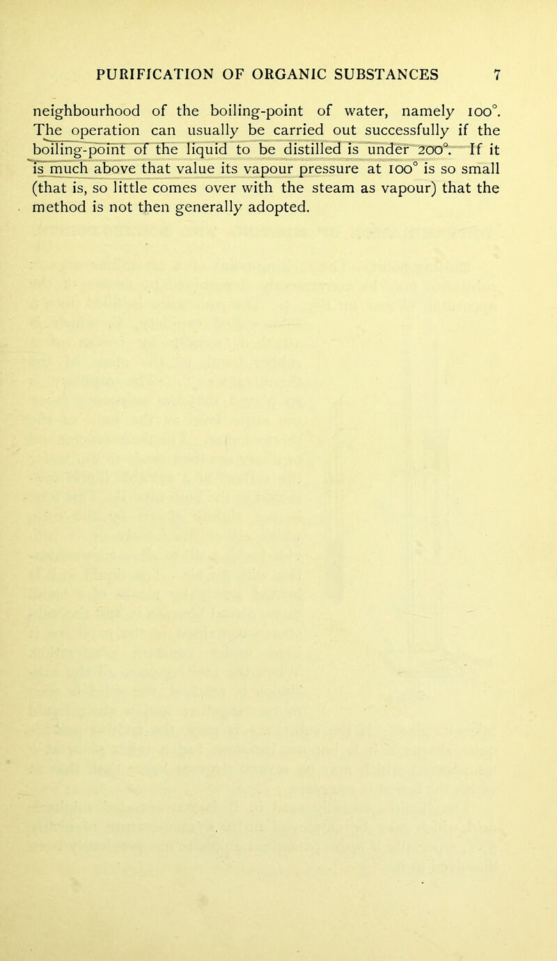 neighbourhood of the boiling-point of water, namely ioo°. The operation can usually be carried out successfully if the boiling-point of the liquid to be distilled is under 200°. If it is much above that value its vapour pressure at ioo° is so small (that is, so little comes over with the steam as vapour) that the method is not then generally adopted.