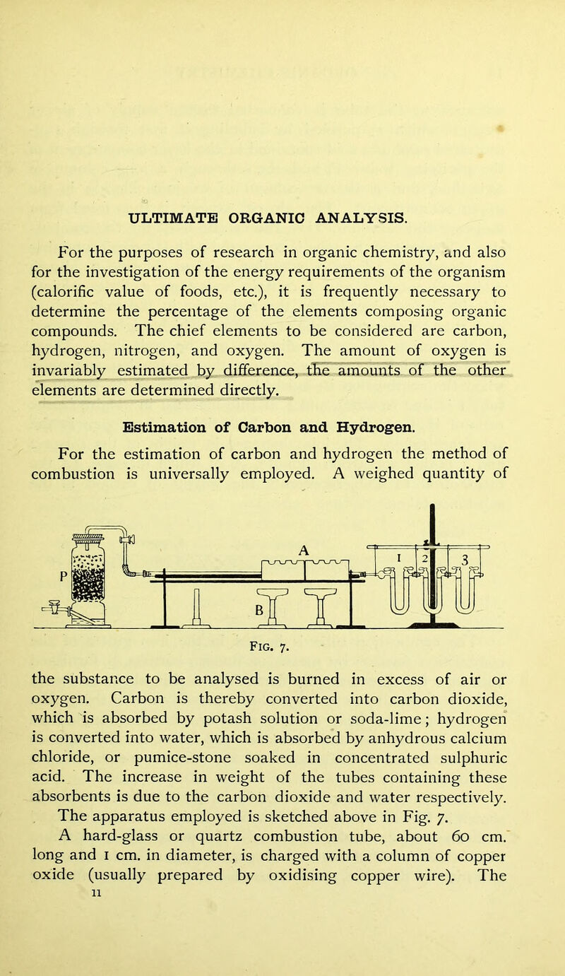 For the purposes of research in organic chemistry, and also for the investigation of the energy requirements of the organism (calorific value of foods, etc.), it is frequently necessary to determine the percentage of the elements composing organic compounds. The chief elements to be considered are carbon, hydrogen, nitrogen, and oxygen. The amount of oxygen is invariably estimated by difference, the amounts of the other elements are determined directly. Estimation of Carbon and Hydrogen. For the estimation of carbon and hydrogen the method of combustion is universally employed. A weighed quantity of Fig. 7. the substance to be analysed is burned in excess of air or oxygen. Carbon is thereby converted into carbon dioxide, which is absorbed by potash solution or soda-lime; hydrogen is converted into water, which is absorbed by anhydrous calcium chloride, or pumice-stone soaked in concentrated sulphuric acid. The increase in weight of the tubes containing these absorbents is due to the carbon dioxide and water respectively. The apparatus employed is sketched above in Fig. 7. A hard-glass or quartz combustion tube, about 60 cm. long and 1 cm. in diameter, is charged with a column of copper oxide (usually prepared by oxidising copper wire). The