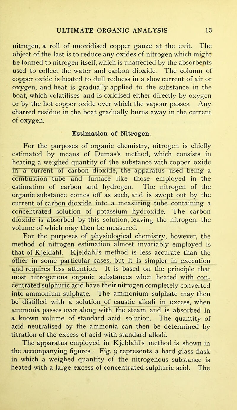 nitrogen, a roll of unoxidised copper gauze at the exit. The object of the last is to reduce any oxides of nitrogen which might be formed to nitrogen itself, which is unaffected by the absorbents used to collect the water and carbon dioxide. The column of copper oxide is heated to dull redness in a slow current of air or oxygen, and heat is gradually applied to the substance in the boat, which volatilises and is oxidised either directly by oxygen or by the hot copper oxide over which the vapour passes Any charred residue in the boat gradually burns away in the current of oxygen. Estimation of Nitrogen. For the purposes of organic chemistry, nitrogen is chiefly estimated by means of Dumas’s method, which consists in heating a weighed quantity of the substance with copper oxide m~a~current of carbon dioxide, the apparatus used being a combustion tube and furnace like those employed in the estimation of carbon and hydrogen. The nitrogen of the organic substance comes off as such, and is swept out by the current of carbon dioxide into a measuring tube containing a concentrated solution of potassium hydroxide. The carbon dioxide is absorbed by this solution, leaving the nitrogen, the volume of which may then be measured. For the purposes of physiological chemistry, however, the method of nitrogen estimation almost invariably employed is that of Kjeldahl. Kjeldahl’s method is less accurate than the other in some particular cases, but it is simpler in execution and requires less attention. It is based on the principle that most nitrogenous organic substances when heated with con- centrated sulphuric acid have their nitrogen completely converted into ammonium sulphate. The ammonium sulphate may then be distilled with a solution of caustic alkali in excess, when ammonia passes over along with the steam and is absorbed in a known volume of standard acid solution. The quantity of acid neutralised by the ammonia can then be determined by titration of the excess of acid with standard alkali. The apparatus employed in Kjeldahl’s method is shown in the accompanying figures. Fig. 9 represents a hard-glass flask in which a weighed quantity of the nitrogenous substance is heated with a large excess of concentrated sulphuric acid. The