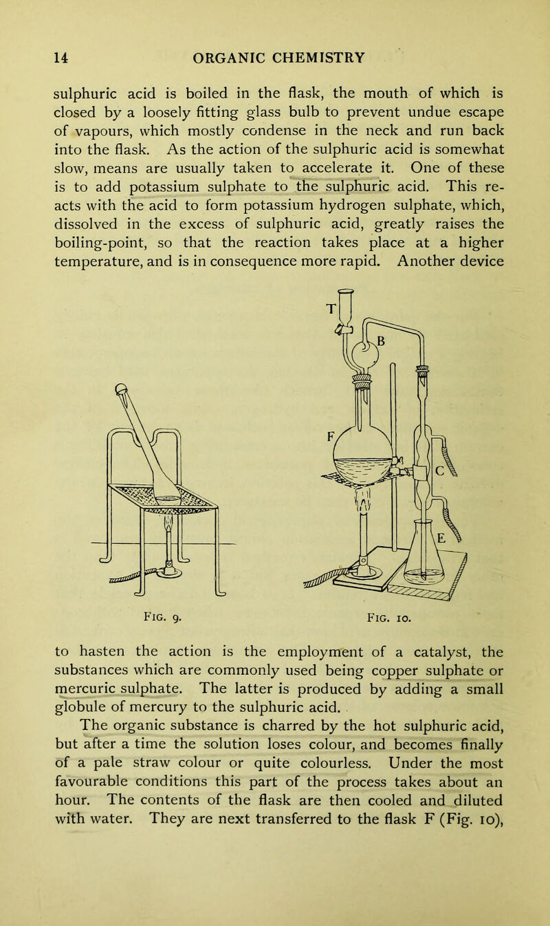 sulphuric acid is boiled in the flask, the mouth of which is closed by a loosely fitting glass bulb to prevent undue escape of vapours, which mostly condense in the neck and run back into the flask. As the action of the sulphuric acid is somewhat slow, means are usually taken to accelerate it. One of these is to add potassium sulphate to the sulphuric acid. This re- acts with the acid to form potassium hydrogen sulphate, which, dissolved in the excess of sulphuric acid, greatly raises the boiling-point, so that the reaction takes place at a higher temperature, and is in consequence more rapid. Another device to hasten the action is the employment of a catalyst, the substances which are commonly used being copper sulphate or mercuric sulphate. The latter is produced by adding a small globule of mercury to the sulphuric acid. The organic substance is charred by the hot sulphuric acid, but after a time the solution loses colour, and becomes finally of a pale straw colour or quite colourless. Under the most favourable conditions this part of the process takes about an hour. The contents of the flask are then cooled and diluted with water. They are next transferred to the flask F (Fig. io), T