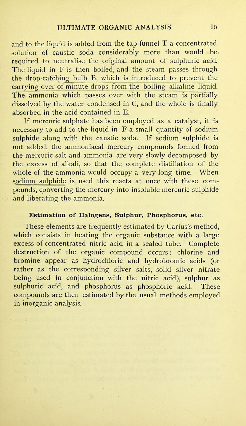 and to the liquid is added from the tap funnel T a concentrated solution of caustic soda considerably more than would be- required to neutralise the original amount of sulphuric acid. The liquid in F is then boiled, and the steam passes through the drop-catching bulb B, which is introduced to prevent the carrying over of minute drops from the boiling alkaline liquid. The ammonia which passes over with the steam is partially dissolved by the water condensed in C, and the whole is finally absorbed in the acid contained in E. If mercuric sulphate has been employed as a catalyst, it is necessary to add to the liquid in F a small quantity of sodium sulphide along with the caustic soda. If sodium sulphide is not added, the ammoniacal mercury compounds formed from the mercuric salt and ammonia are very slowly decomposed by the excess of alkali, so that the complete distillation of the whole of the ammonia would occupy a very long time. When sodium sulphide is used this reacts at once with these com- pounds, converting the mercury into insoluble mercuric sulphide and liberating the ammonia. Estimation of Halogens, Sulphur, Phosphorus, etc. These elements are frequently estimated by Carius’s method, which consists in heating the organic substance with a large excess of concentrated nitric acid in a sealed tube. Complete destruction of the organic compound occurs: chlorine and bromine appear as hydrochloric and hydrobromic acids (or rather as the corresponding silver salts, solid silver nitrate being used in conjunction with the nitric acid), sulphur as sulphuric acid, and phosphorus as phosphoric acid. These compounds are then estimated by the usual methods employed in inorganic analysis.