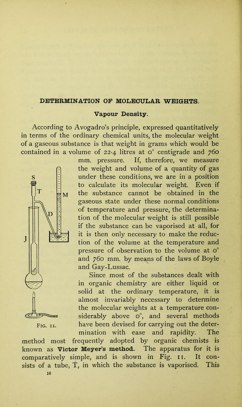 Vapour Density. According to Avogadro’s principle, expressed quantitatively in terms of the ordinary chemical units, the molecular weight of a gaseous substance is that weight in grams which would be contained in a volume of 22-4 litres at o° centigrade and 760 mm. pressure. If, therefore, we measure the weight and volume of a quantity of gas under these conditions, we are in a position to calculate its molecular weight. Even if the substance cannot be obtained in the gaseous state under these normal conditions of temperature and pressure, the determina- tion of the molecular weight is still possible if the substance can be vaporised at all, for it is then only necessary to make the reduc- tion of the volume at the temperature and pressure of observation to the volume at o° and 760 mm. by mesqis of the laws of Boyle and Gay-Lussac. Since most of the substances dealt with in organic chemistry are either liquid or solid at the ordinary temperature, it is almost invariably necessary to determine the molecular weights at a temperature con- siderably above o°, and several methods ha're been devised for carrying out the deter- mination with ease and rapidity. The method most frequently adopted by organic chemists is known as Victor Meyer’s method. The apparatus for it is comparatively simple, and is shown in Fig. n. It con- sists of a tube, T, in which the substance is vaporised. This Fig. 11.