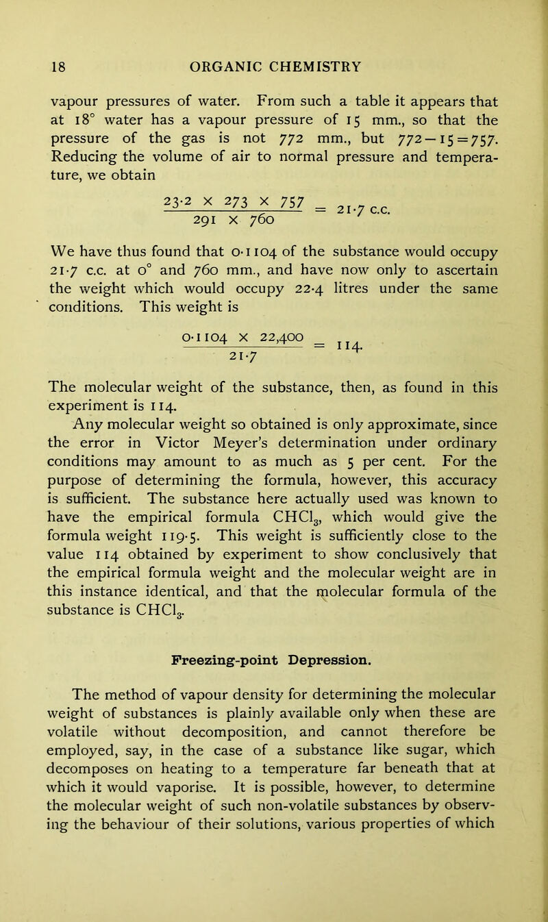 vapour pressures of water. From such a table it appears that at 18° water has a vapour pressure of 15 mm., so that the pressure of the gas is not 772 mm., but 772—15 = 757. Reducing the volume of air to normal pressure and tempera- ture, we obtain 23-2 x 273 x 757 291 x 760 21-7 c.c. We have thus found that 0-1104 of the substance would occupy 21-7 c.c. at o° and 760 mm., and have now only to ascertain the weight which would occupy 22-4 litres under the same conditions. This weight is 0-1104 x 22,400 _ 21-7 The molecular weight of the substance, then, as found in this experiment is 114. Any molecular weight so obtained is only approximate, since the error in Victor Meyer’s determination under ordinary conditions may amount to as much as 5 per cent. For the purpose of determining the formula, however, this accuracy is sufficient. The substance here actually used was known to have the empirical formula CHC13, which would give the formula weight 119-5. This weight is sufficiently close to the value 114 obtained by experiment to show conclusively that the empirical formula weight and the molecular weight are in this instance identical, and that the molecular formula of the substance is CHC13. Freezing-point Depression. The method of vapour density for determining the molecular weight of substances is plainly available only when these are volatile without decomposition, and cannot therefore be employed, say, in the case of a substance like sugar, which decomposes on heating to a temperature far beneath that at which it would vaporise. It is possible, however, to determine the molecular weight of such non-volatile substances by observ- ing the behaviour of their solutions, various properties of which