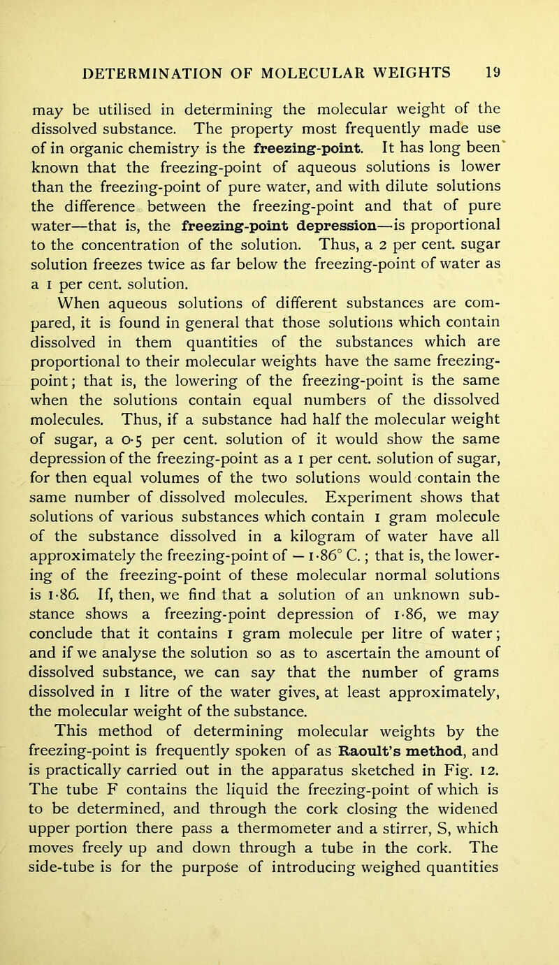 may be utilised in determining the molecular weight of the dissolved substance. The property most frequently made use of in organic chemistry is the freezing-point. It has long been known that the freezing-point of aqueous solutions is lower than the freezing-point of pure water, and with dilute solutions the difference between the freezing-point and that of pure water—that is, the freezing-point depression—us proportional to the concentration of the solution. Thus, a 2 per cent, sugar solution freezes twice as far below the freezing-point of water as a I per cent, solution. When aqueous solutions of different substances are com- pared, it is found in general that those solutions which contain dissolved in them quantities of the substances which are proportional to their molecular weights have the same freezing- point; that is, the lowering of the freezing-point is the same when the solutions contain equal numbers of the dissolved molecules. Thus, if a substance had half the molecular weight of sugar, a 0-5 per cent, solution of it would show the same depression of the freezing-point as a i per cent, solution of sugar, for then equal volumes of the two solutions would contain the same number of dissolved molecules. Experiment shows that solutions of various substances which contain I gram molecule of the substance dissolved in a kilogram of water have all approximately the freezing-point of — 1-86° C.; that is, the lower- ing of the freezing-point of these molecular normal solutions is 1-86. If, then, we find that a solution of an unknown sub- stance shows a freezing-point depression of 1-86, we may conclude that it contains I gram molecule per litre of water; and if we analyse the solution so as to ascertain the amount of dissolved substance, we can say that the number of grams dissolved in i litre of the water gives, at least approximately, the molecular weight of the substance. This method of determining molecular weights by the freezing-point is frequently spoken of as Raoult’s method, and is practically carried out in the apparatus sketched in Fig. 12. The tube F contains the liquid the freezing-point of which is to be determined, and through the cork closing the widened upper portion there pass a thermometer and a stirrer, S, which moves freely up and down through a tube in the cork. The side-tube is for the purpose of introducing weighed quantities