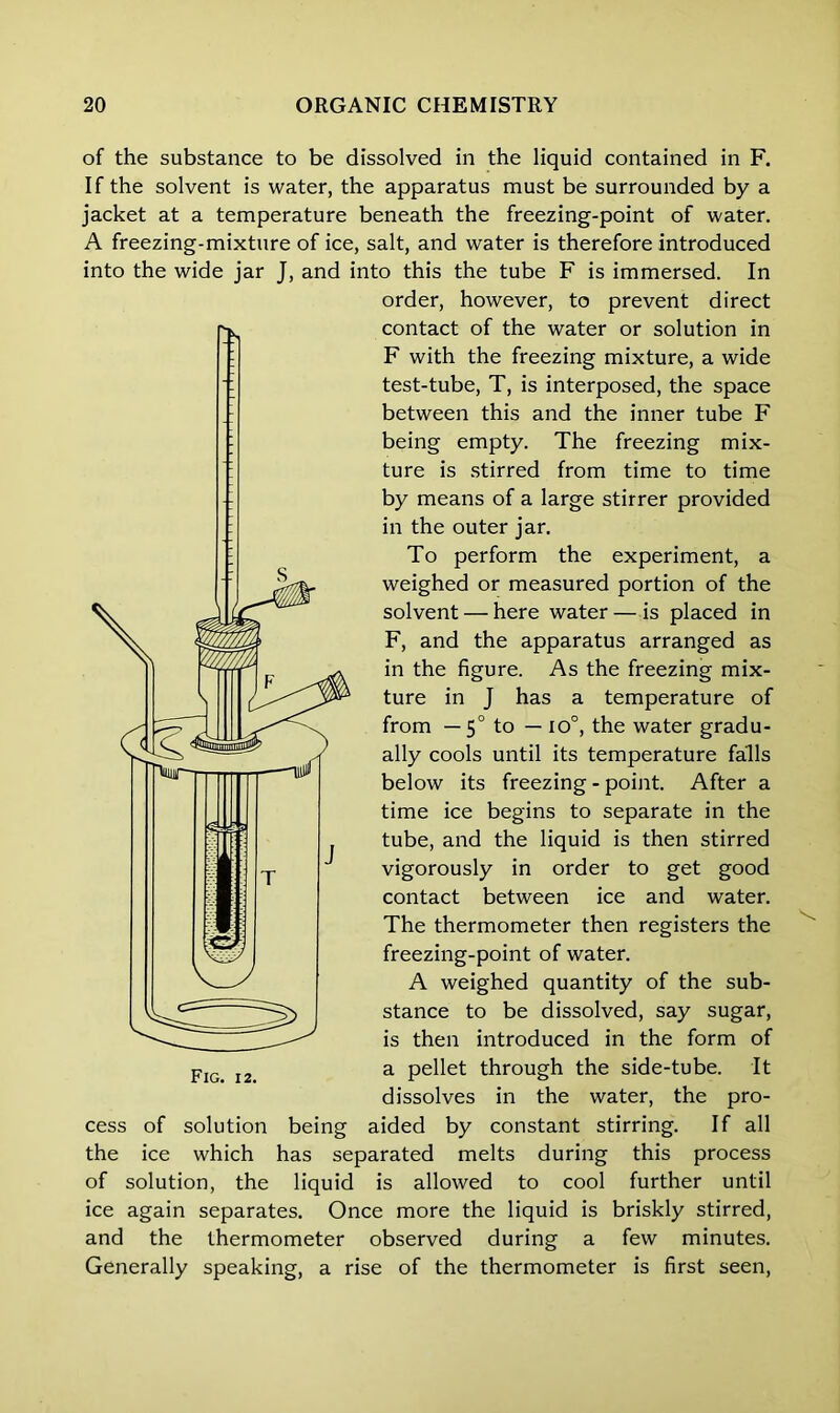 of the substance to be dissolved in the liquid contained in F. If the solvent is water, the apparatus must be surrounded by a jacket at a temperature beneath the freezing-point of water. A freezing-mixture of ice, salt, and water is therefore introduced into the wide jar J, and into this the tube F is immersed. In order, however, to prevent direct contact of the water or solution in F with the freezing mixture, a wide test-tube, T, is interposed, the space between this and the inner tube F being empty. The freezing mix- ture is stirred from time to time by means of a large stirrer provided in the outer jar. To perform the experiment, a weighed or measured portion of the solvent — here water — is placed in F, and the apparatus arranged as in the figure. As the freezing mix- ture in J has a temperature of from — 50 to — io°, the water gradu- ally cools until its temperature falls below its freezing - point. After a time ice begins to separate in the tube, and the liquid is then stirred vigorously in order to get good contact between ice and water. The thermometer then registers the freezing-point of water. A weighed quantity of the sub- stance to be dissolved, say sugar, is then introduced in the form of a pellet through the side-tube. It dissolves in the water, the pro- cess of solution being aided by constant stirring. If all the ice which has separated melts during this process of solution, the liquid is allowed to cool further until ice again separates. Once more the liquid is briskly stirred, and the thermometer observed during a few minutes. Generally speaking, a rise of the thermometer is first seen,