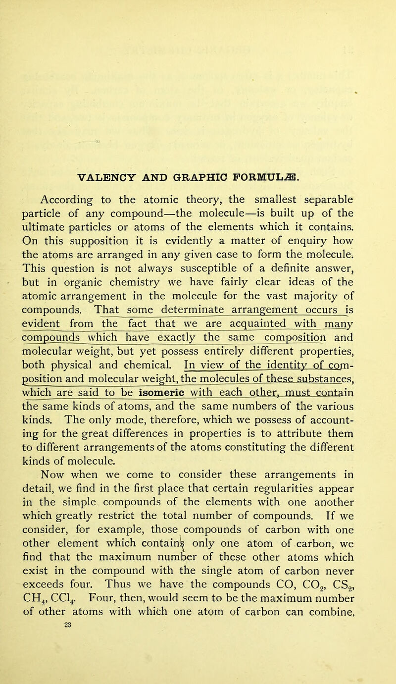According to the atomic theory, the smallest separable particle of any compound—the molecule—is built up of the ultimate particles or atoms of the elements which it contains. On this supposition it is evidently a matter of enquiry how the atoms are arranged in any given case to form the molecule. This question is not always susceptible of a definite answer, but in organic chemistry we have fairly clear ideas of the atomic arrangement in the molecule for the vast majority of compounds. That some determinate arrangement occurs is evident from the fact that we are acquainted with many compounds which have exactly the same composition and molecular weight, but yet possess entirely different properties, both physical and chemical. In view of the identity of com- position and molecular weight, the molecules of these substances, which are said to be isomeric with each other, must contain the same kinds of atoms, and the same numbers of the various kinds. The only mode, therefore, which we possess of account- ing for the great differences in properties is to attribute them to different arrangements of the atoms constituting the different kinds of molecule. Now when we come to consider these arrangements in detail, we find in the first place that certain regularities appear in the simple compounds of the elements with one another which greatly restrict the total number of compounds. If we consider, for example, those compounds of carbon with one other element which contain^ only one atom of carbon, we find that the maximum number of these other atoms which exist in the compound with the single atom of carbon never exceeds four. Thus we have the compounds CO, C02, CS2, CH4, CC14. Four, then, would seem to be the maximum number of other atoms with which one atom of carbon can combine.