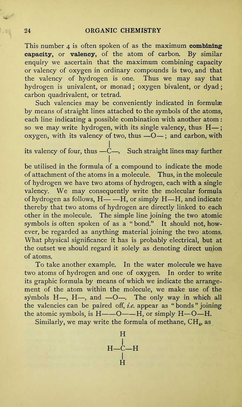 This number 4 is often spoken of as the maximum combining capacity, or valency, of the atom of carbon. By similar enquiry we ascertain that the maximum combining capacity or valency of oxygen in ordinary compounds is two, and that the valency of hydrogen is one. Thus we may say that hydrogen is univalent, or monad ; oxygen bivalent, or dyad; carbon quadrivalent, or tetrad. Such valencies may be conveniently indicated in formulae by means of straight lines attached to the symbols of the atoms, each line indicating a possible combination with another atom: so we may write hydrogen, with its single valency, thus H—; oxygen, with its valency of two, thus —O—; and carbon, with I its valency of four, thus —C—. Such straight lines may further I be utilised in the formula of a compound to indicate the mode of attachment of the atoms in a molecule. Thus, in the molecule of hydrogen we have two atoms of hydrogen, each with a single valency. We may consequently write the molecular formula of hydrogen as follows, H H, or simply H—H, and indicate thereby that two atoms of hydrogen are directly linked to each other in the molecule. The simple line joining the two atomic symbols is often spoken of as a “ bond.” It should not, how- ever, be regarded as anything material joining the two atoms. What physical significance it has is probably electrical, but at the outset we should regard it solely as denoting direct union of atoms. To take another example. In the water molecule we have two atoms of hydrogen and one of oxygen. In order to write its graphic formula by means of which we indicate the arrange- ment of the atom within the molecule, we make use of the symbols H—, H—, and —O—. The only way in which all the valencies can be paired off, i.e. appear as “ bonds ” joining the atomic symbols, is H O H, or simply H—O—H. Similarly, we may write the formula of methane, CH4, as H I H—C—H