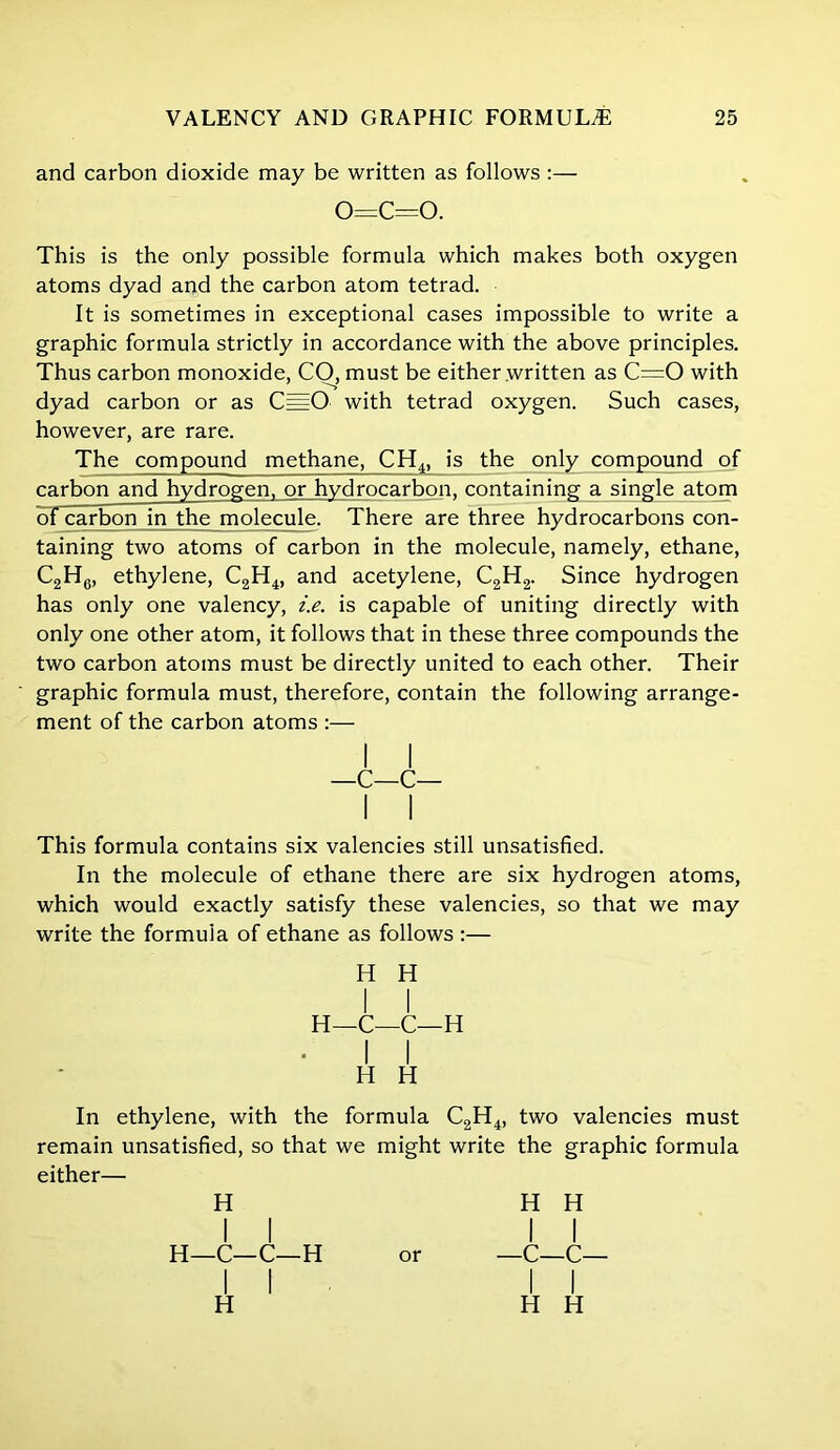 and carbon dioxide may be written as follows :— o=c=o. This is the only possible formula which makes both oxygen atoms dyad and the carbon atom tetrad. It is sometimes in exceptional cases impossible to write a graphic formula strictly in accordance with the above principles. Thus carbon monoxide, CO, must be either written as C=0 with dyad carbon or as C==0 with tetrad oxygen. Such cases, however, are rare. The compound methane, CH4> is the only compound of carbon and hydrogen, or hydrocarbon, containing a single atom of carbon in the molecule. There are three hydrocarbons con- taining two atoms of carbon in the molecule, namely, ethane, C2H6, ethylene, C2H4, and acetylene, C2H2. Since hydrogen has only one valency, i.e. is capable of uniting directly with only one other atom, it follows that in these three compounds the two carbon atoms must be directly united to each other. Their graphic formula must, therefore, contain the following arrange- ment of the carbon atoms :— This formula contains six valencies still unsatisfied. In the molecule of ethane there are six hydrogen atoms, which would exactly satisfy these valencies, so that we may write the formula of ethane as follows :— In ethylene, with the formula C2H4, two valencies must remain unsatisfied, so that we might write the graphic formula either— —C—C H H H—C—C—H H H H H H H—C—C—H or —C—C—