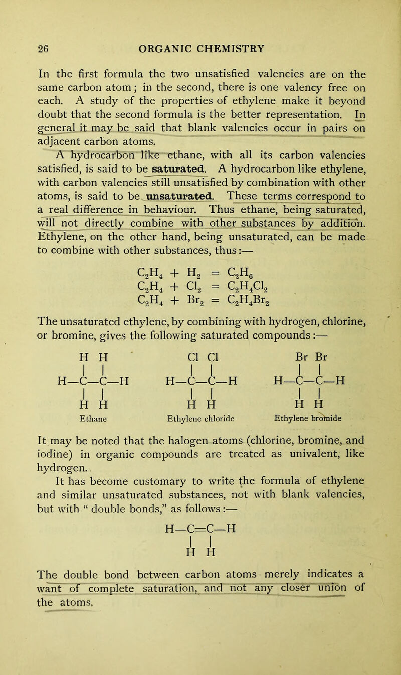 In the first formula the two unsatisfied valencies are on the same carbon atom; in the second, there is one valency free on each. A study of the properties of ethylene make it beyond doubt that the second formula is the better representation. In general it may be said that blank valencies occur in pairs on adjacent carbon atoms. A hydrocarbon like ethane, with all its carbon valencies satisfied, is said to be saturated. A hydrocarbon like ethylene, with carbon valencies still unsatisfied by combination with other atoms, is said to be unsaturated. These terms correspond to a real difference in behaviour. Thus ethane, being saturated, will not directly combine with other substances by addition. Ethylene, on the other hand, being unsaturated, can be made to combine with other substances, thus:— C2H4 + H2 — c2h6 C2H4 + CL = C2H4C12 C2H4 + Br2 = C2H4Br2 The unsaturated ethylene, by combining with hydrogen, chlorine, or bromine, gives the following saturated compounds:— H H I I H—C—C—H I I H H Ethane Cl Cl I I H—C—C—H I I H H Ethylene chloride Br Br I I H—C—C—H I I H H Ethylene broinide It may be noted that the halogen atoms (chlorine, bromine, and iodine) in organic compounds are treated as univalent, like hydrogen. It has become customary to write the formula of ethylene and similar unsaturated substances, not with blank valencies, but with “ double bonds,” as follows :— H—C=C—H I I H H The double bond between carbon atoms merely indicates a want of complete saturation, and not any closer union of the atoms.
