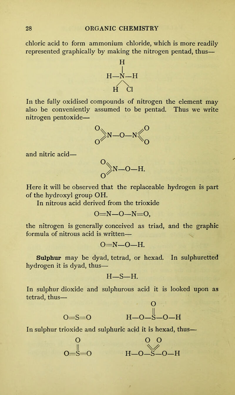 chloric acid to form ammonium chloride, which is more readily represented graphically by making the nitrogen pentad, thus— H I H—N—H /\ H Cl In the fully oxidised compounds of nitrogen the element may also be conveniently assumed to be pentad. Thus we write nitrogen pentoxide— JN—O—N cr S X o o and nitric acid— IN—O—H. cr Here it will be observed that the replaceable hydrogen is part of the hydroxyl group OH. In nitrous acid derived from the trioxide 0=N—O—N=0, the nitrogen is generally conceived as triad, and the graphic formula of nitrous acid is written— 0=N—O—H. Sulphur may be dyad, tetrad, or hexad. In sulphuretted hydrogen it is dyad, thus— H—S—H. In sulphur dioxide and sulphurous acid it is looked upon as tetrad, thus— O 0=s=0 H—O—S—O—H In sulphur trioxide and sulphuric acid it is hexad, thus— O O O V IT—O—S—O—H o^s=o