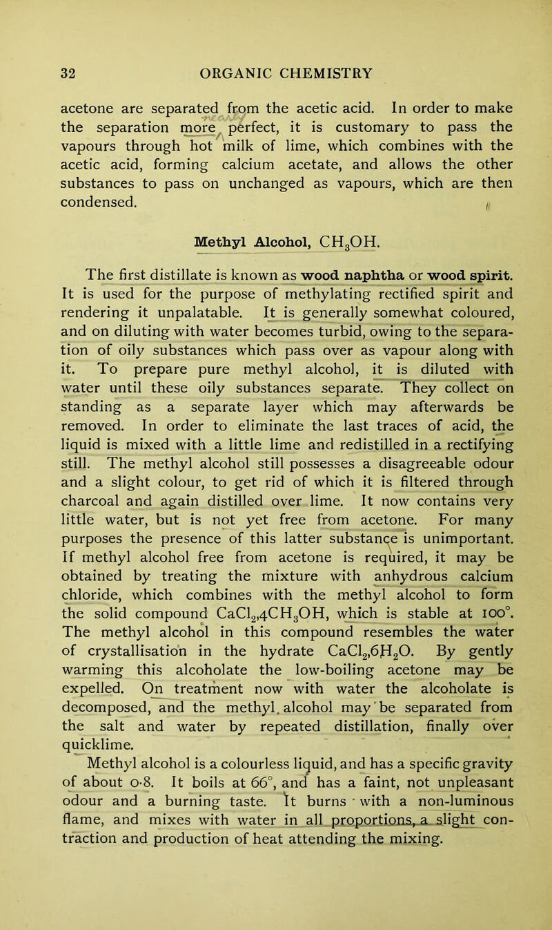 acetone are separated from the acetic acid. In order to make the separation more perfect, it is customary to pass the vapours through hot milk of lime, which combines with the acetic acid, forming calcium acetate, and allows the other substances to pass on unchanged as vapours, which are then condensed. , Methyl Alcohol, CH3OH. The first distillate is known as wood naphtha or wood spirit. It is used for the purpose of methylating rectified spirit and rendering it unpalatable. It is generally somewhat coloured, and on diluting with water becomes turbid, owing to the separa- tion of oily substances which pass over as vapour along with it. To prepare pure methyl alcohol, it is diluted with water until these oily substances separate. They collect on standing as a separate layer which may afterwards be removed. In order to eliminate the last traces of acid, the liquid is mixed with a little lime and redistilled in a rectifying still. The methyl alcohol still possesses a disagreeable odour and a slight colour, to get rid of which it is filtered through charcoal and again distilled over lime. It now contains very little water, but is not yet free from acetone. For many purposes the presence of this latter substance is unimportant. If methyl alcohol free from acetone is required, it may be obtained by treating the mixture with anhydrous calcium chloride, which combines with the methyl alcohol to form the solid compound CaCl2,4CH3OH, which is stable at ioo°. The methyl alcohol in this compound resembles the water of crystallisation in the hydrate CaCl2,6fI20. By gently warming this alcoholate the low-boiling acetone may be expelled. On treatment now with water the alcoholate is decomposed, and the methyl, alcohol may be separated from the salt and water by repeated distillation, finally over quicklime. Methyl alcohol is a colourless liquid, and has a specific gravity of about o-8. It boils at 66°, and has a faint, not unpleasant odour and a burning taste. It burns • with a non-luminous flame, and mixes with water in all proportions, a slight con- traction and production of heat attending the mixing.