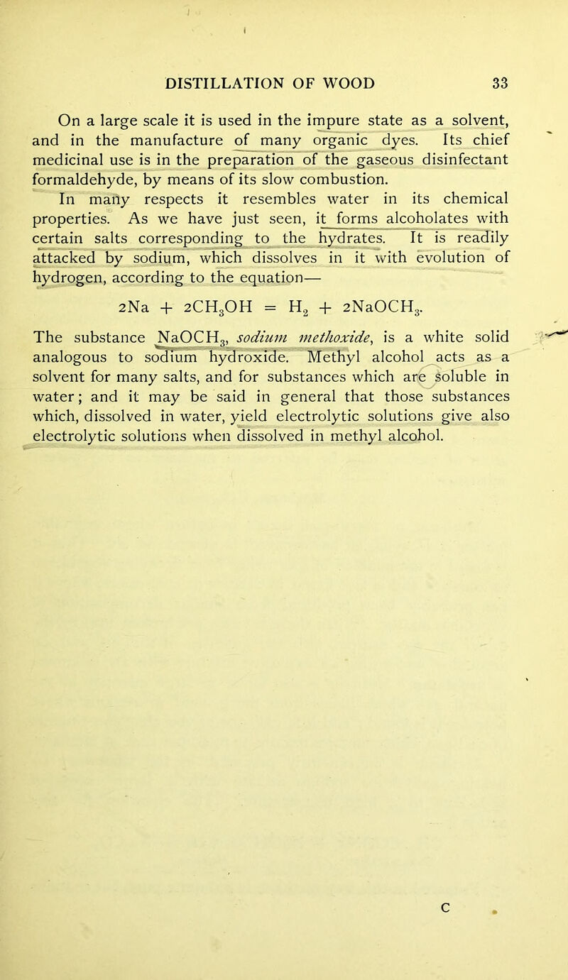 f On a large scale it is used in the impure state as a solvent, and in the manufacture of many organic dyes. Its chief medicinal use is in the preparation of the gaseous disinfectant formaldehyde, by means of its slow combustion. In many respects it resembles water in its chemical properties. As we have just seen, it forms alcoholates with certain salts corresponding to the hydrates. It is readily attacked by sodium, which dissolves in it with evolution of hydrogen, according to the equation— 2Na + 2CH3OH = H2 + 2NaOCH3. The substance NaOCH3, sodium methoxide, is a white solid analogous to sodium hydroxide. Methyl alcohol acts as a solvent for many salts, and for substances which are soluble in water; and it may be said in general that those substances which, dissolved in water, yield electrolytic solutions give also electrolytic solutions when dissolved in methyl alcohol. c