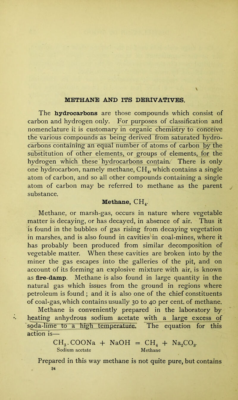 \ The hydrocarbons are those compounds which consist of carbon and hydrogen only. For purposes of classification and nomenclature it is customary in organic chemistry to conceive the various compounds as being derived from saturated hydro- carbons containing an equal number of atoms of carbon by the substitution of other elements, or groups of elements, for the hydrogen which these hydrocarbons contain/ There is only one hydrocarbon, namely methane, CH4, which contains a single atom of carbon, and so all other compounds containing a single atom of carbon may be referred to methane as the parent substance. Methane, CH4. Methane, or marsh-gas, occurs in nature where vegetable matter is decaying, or has decayed, in absence of air. Thus it is found in the bubbles of gas rising from decaying vegetation in marshes, and is also found in cavities'in coal-mines, where it has probably been produced from similar decomposition of vegetable matter. When these cavities are broken into by the miner the gas escapes into the galleries of the pit, and on account of its forming an explosive mixture with air, is known as fire-damp. Methane is also found in large quantity in the natural gas which issues from the ground in regions where petroleum is found ; and it is also one of the chief constituents of coal-gas, which contains usually 30 to 40 per cent, of methane. Methane is conveniently prepared in the laboratory by heating anhydrous sodium acetate with a large excess of soda-lime to a high temperature. The equation for this action is— CH3. COONa + NaOH = CH4 + Na2C03. Sodium acetate Methane Prepared in this way methane is not quite pure, but contains