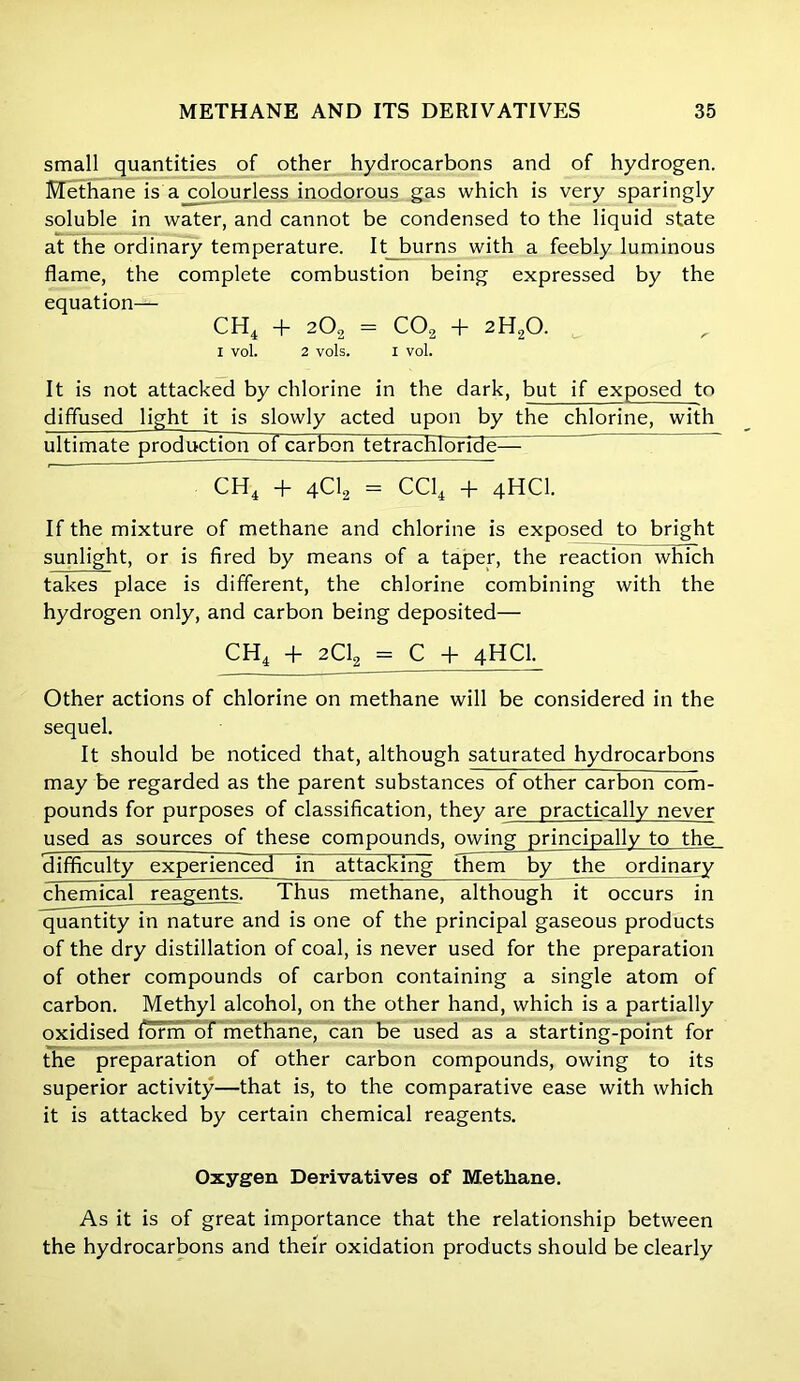 small quantities of other hydrocarbons and of hydrogen. Methane is a colourless inodorous gas which is very sparingly soluble in water, and cannot be condensed to the liquid state at the ordinary temperature. It burns with a feebly luminous flame, the complete combustion being expressed by the equation— CH4 -f- 202 = C02 T 2H20. 1 vol. 2 vols. I vol. It is not attacked by chlorine in the dark, but if exposed to diffused light it is slowly acted upon by the chlorine, with ultimate production of carbon tetrachloride— CH4 + 4C12 = CC14 + 4HCI. If the mixture of methane and chlorine is exposed to bright sunlight, or is fired by means of a taper, the reaction which takes place is different, the chlorine combining with the hydrogen only, and carbon being deposited— CH4 + 2C12 = C + 4HCI. Other actions of chlorine on methane will be considered in the sequel. It should be noticed that, although saturated hydrocarbons may be regarded as the parent substances of other carbon com- pounds for purposes of classification, they are practically never used as sources of these compounds, owing principally to the Hifificulty experienced in attacking them by the ordinary chemical reagents. Thus methane, although it occurs in quantity in nature and is one of the principal gaseous products of the dry distillation of coal, is never used for the preparation of other compounds of carbon containing a single atom of carbon. Methyl alcohol, on the other hand, which is a partially oxidised form of methane, can be used as a starting-point for the preparation of other carbon compounds, owing to its superior activity—that is, to the comparative ease with which it is attacked by certain chemical reagents. Oxygen Derivatives of Methane. As it is of great importance that the relationship between the hydrocarbons and their oxidation products should be clearly