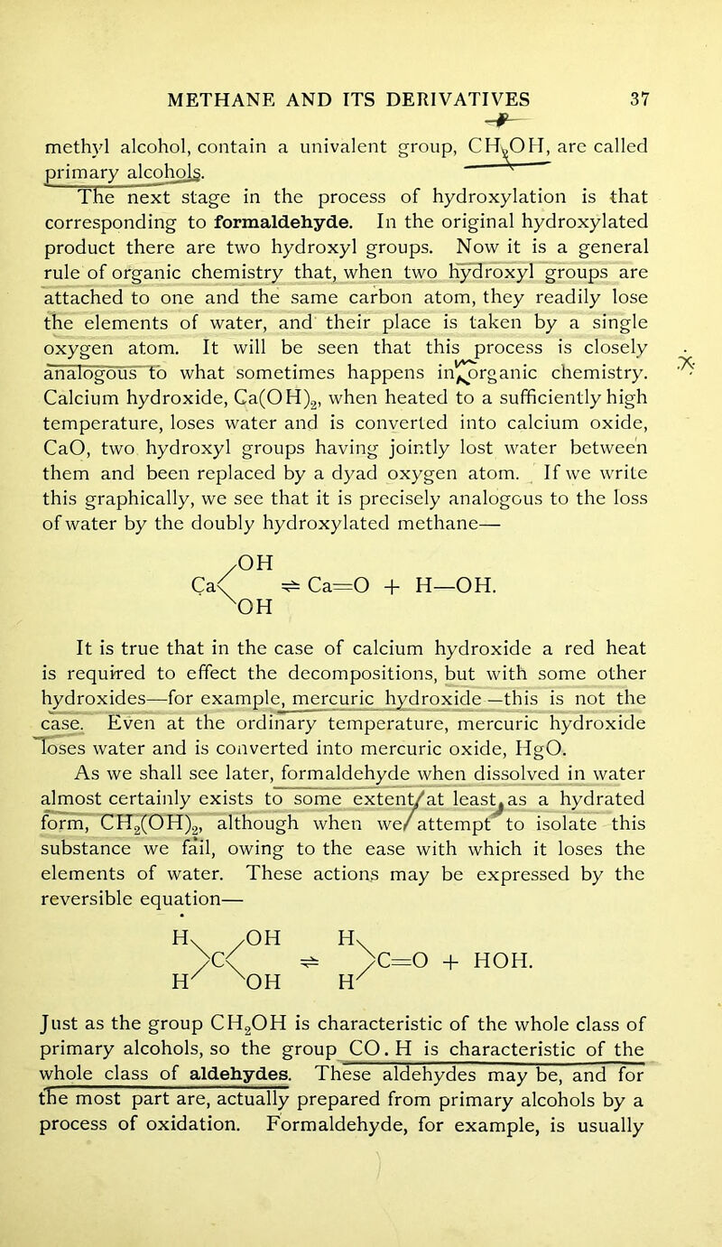 methyl alcohol, contain a univalent group, CHyO II, are called primary alcoholg. * The next stage in the process of hydroxylation is that corresponding to formaldehyde. In the original hydroxylated product there are two hydroxyl groups. Now it is a general rule of organic chemistry that, when two hydroxyl groups are attached to one and the same carbon atom, they readily lose the elements of water, and their place is taken by a single oxygen atom. It will be seen that this process is closely analogous to what sometimes happens inorganic chemistry. Calcium hydroxide, Ca(OH)2, when heated to a sufficiently high temperature, loses water and is converted into calcium oxide, CaO, two hydroxyl groups having jointly lost water between them and been replaced by a dyad oxygen atom. If we write this graphically, we see that it is precisely analogous to the loss of water by the doubly hydroxylated methane— /OH Ca< ^ Ca=0 + H—OH. xOH It is true that in the case of calcium hydroxide a red heat is required to effect the decompositions, but with some other hydroxides—for example, mercuric hydroxide—this is not the case. Even at the ordinary temperature, mercuric hydroxide loses water and is converted into mercuric oxide, HgO. As we shall see later, formaldehyde when dissolved in water almost certainly exists to some extent/at least^as a hydrated form, CH2(OH)2, although when we/attempt to isolate this substance we fail, owing to the ease with which it loses the elements of water. These actions may be expressed by the reversible equation— H H H H C=0 + HOH. Just as the group CH2OH is characteristic of the whole class of primary alcohols, so the group CO.H is characteristic of the whole class of aldehydes. These aldehydes may be, and for the most part are, actually prepared from primary alcohols by a process of oxidation. Formaldehyde, for example, is usually