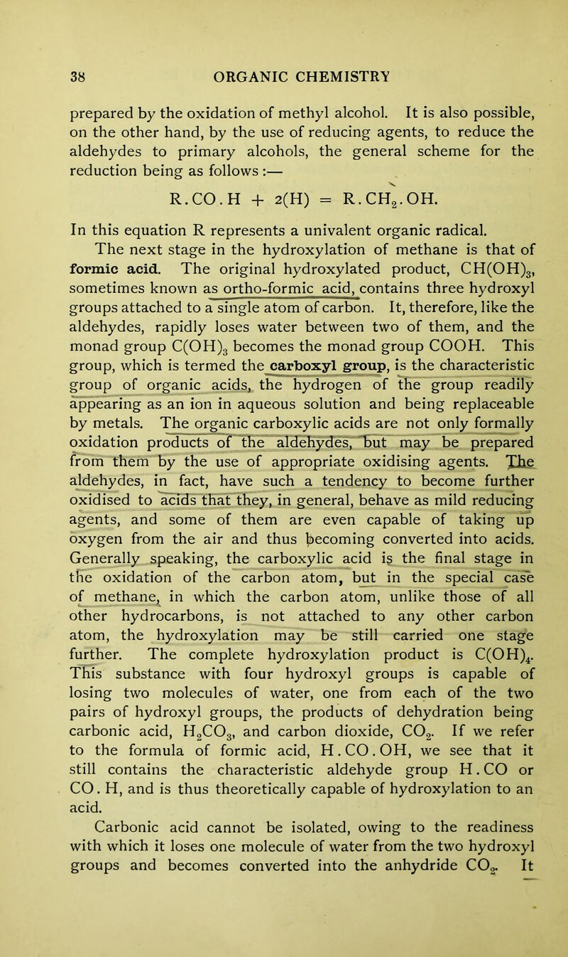 prepared by the oxidation of methyl alcohol. It is also possible, on the other hand, by the use of reducing agents, to reduce the aldehydes to primary alcohols, the general scheme for the reduction being as follows :— R. CO. H + 2(H) = R.CH2.OH. In this equation R represents a univalent organic radical. The next stage in the hydroxylation of methane is that of formic acid. The original hydroxylated product, CH(OH)3, sometimes known as ortho-formic acid, contains three hydroxyl groups attached to a single atom of carbon. It, therefore, like the aldehydes, rapidly loses water between two of them, and the monad group C(OH)3 becomes the monad group COOH. This group, which is termed the carboxyl group, is the characteristic group of organic acids, the hydrogen of the group readily appearing as an ion in aqueous solution and being replaceable by metals. The organic carboxylic acids are not only formally oxidation products of the aldehydes, but may be prepared from them by the use of appropriate oxidising agents. Xhe aldehydes, in fact, have such a tendency to become further oxidised to acids that they, in general, behave as mild reducing agents, and some of them are even capable of taking up oxygen from the air and thus becoming converted into acids. Generally speaking, the carboxylic acid is the final stage in the oxidation of the carbon atom, but in the special case of methane, in which the carbon atom, unlike those of all other hydrocarbons, is not attached to any other carbon atom, the hydroxylation may be still carried one stage further. The complete hydroxylation product is C(OH)4. This substance with four hydroxyl groups is capable of losing two molecules of water, one from each of the two pairs of hydroxyl groups, the products of dehydration being carbonic acid, H2C03, and carbon dioxide, C02. If we refer to the formula of formic acid, H.CO.OH, we see that it still contains the characteristic aldehyde group H. CO or CO. H, and is thus theoretically capable of hydroxylation to an acid. Carbonic acid cannot be isolated, owing to the readiness with which it loses one molecule of water from the two hydroxyl groups and becomes converted into the anhydride C02. It