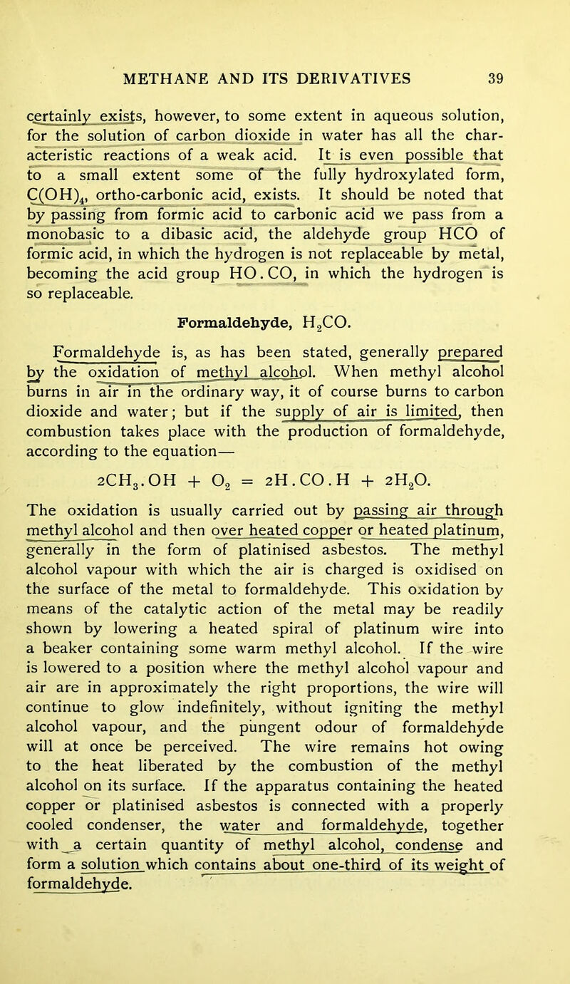 certainly exists, however, to some extent in aqueous solution, for the solution of carbon dioxide in water has all the char- acteristic reactions of a weak acid. It_is even possible that to a small extent some of the fully hydroxylated form, C(OH)4, ortho-carbonic acid, exists. It should be noted that by passing from formic acid to carbonic acid we pass from a monobasic to a dibasic acid, the aldehyde group HCO of formic acid, in which the hydrogen is not replaceable by metal, becoming the acid group HO. CO, in which the hydrogen is so replaceable. Formaldehyde, H2CO. Formaldehyde is, as has been stated, generally prepared by the oxidation of methyl alcohol. When methyl alcohol burns in air in the ordinary way, it of course burns to carbon dioxide and water; but if the supply of air is limited, then combustion takes place with the production of formaldehyde, according to the equation— 2CH3.OH + 02 = 2H.CO.H + 2H20. The oxidation is usually carried out by passing air through methyl alcohol and then over hea.ted copper or heated platinum, generally in the form of platinised asbestos. The methyl alcohol vapour with which the air is charged is oxidised on the surface of the metal to formaldehyde. This oxidation by means of the catalytic action of the metal may be readily shown by lowering a heated spiral of platinum wire into a beaker containing some warm methyl alcohol. If the wire is lowered to a position where the methyl alcohol vapour and air are in approximately the right proportions, the wire will continue to glow indefinitely, without igniting the methyl alcohol vapour, and the pungent odour of formaldehyde will at once be perceived. The wire remains hot owing to the heat liberated by the combustion of the methyl alcohol on its surface. If the apparatus containing the heated copper or platinised asbestos is connected with a properly cooled condenser, the water and formaldehyde, together with _a certain quantity of methyl alcohol, condense and form a solution which contains about one-third of its weight of formaldehyde.