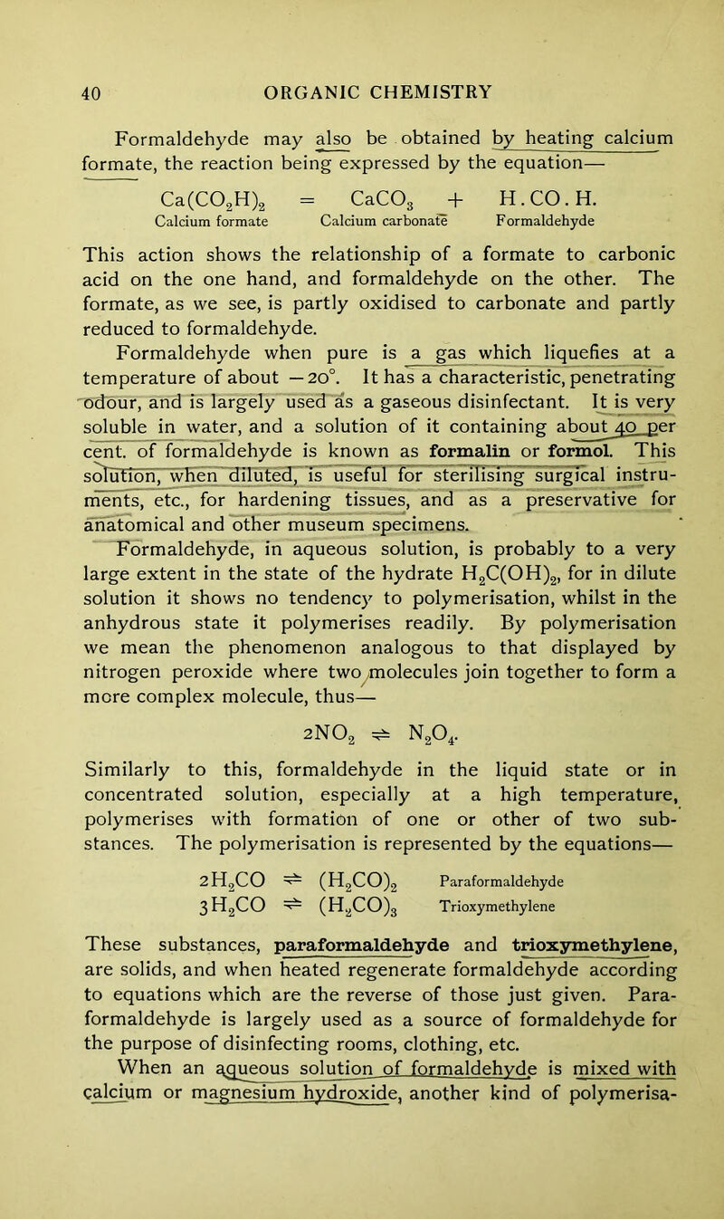 Formaldehyde may also be obtained by heating calcium formate, the reaction being expressed by the equation— Ca(C02H)2 - CaC03 + H.CO.H. Calcium formate Calcium carbonate Formaldehyde This action shows the relationship of a formate to carbonic acid on the one hand, and formaldehyde on the other. The formate, as we see, is partly oxidised to carbonate and partly reduced to formaldehyde. Formaldehyde when pure is a gas which liquefies at a temperature of about —20°. It has a characteristic, penetrating 'odour, and is largely used as a gaseous disinfectant. It is very soluble in water, and a solution of it containing about^.o .per cent, of formaldehyde is known as formalin or formol. This solution, when diluted, is useful for sterilising surgical instru- ments, etc., for hardening tissues, and as a preservative for anatomical and other museum specimens. Formaldehyde, in aqueous solution, is probably to a very large extent in the state of the hydrate H2C(OH)2, for in dilute solution it shows no tendency to polymerisation, whilst in the anhydrous state it polymerises readily. By polymerisation we mean the phenomenon analogous to that displayed by nitrogen peroxide where two ^molecules join together to form a more complex molecule, thus— 2N02 ^ N204. Similarly to this, formaldehyde in the liquid state or in concentrated solution, especially at a high temperature, polymerises with formation of one or other of two sub- stances. The polymerisation is represented by the equations— 2H2CO ^ (H2CO)2 Paraformaldehyde 3H2CO ^ (H2CO)3 Trioxymethylene These substances, paraformaldehyde and trioxymethylene, are solids, and when heated regenerate formaldehyde according to equations which are the reverse of those just given. Para- formaldehyde is largely used as a source of formaldehyde for the purpose of disinfecting rooms, clothing, etc. When an aqueous solution of formaldehyde is mixed with calcium or magnesium hydroxide, another kind of polymerisa-