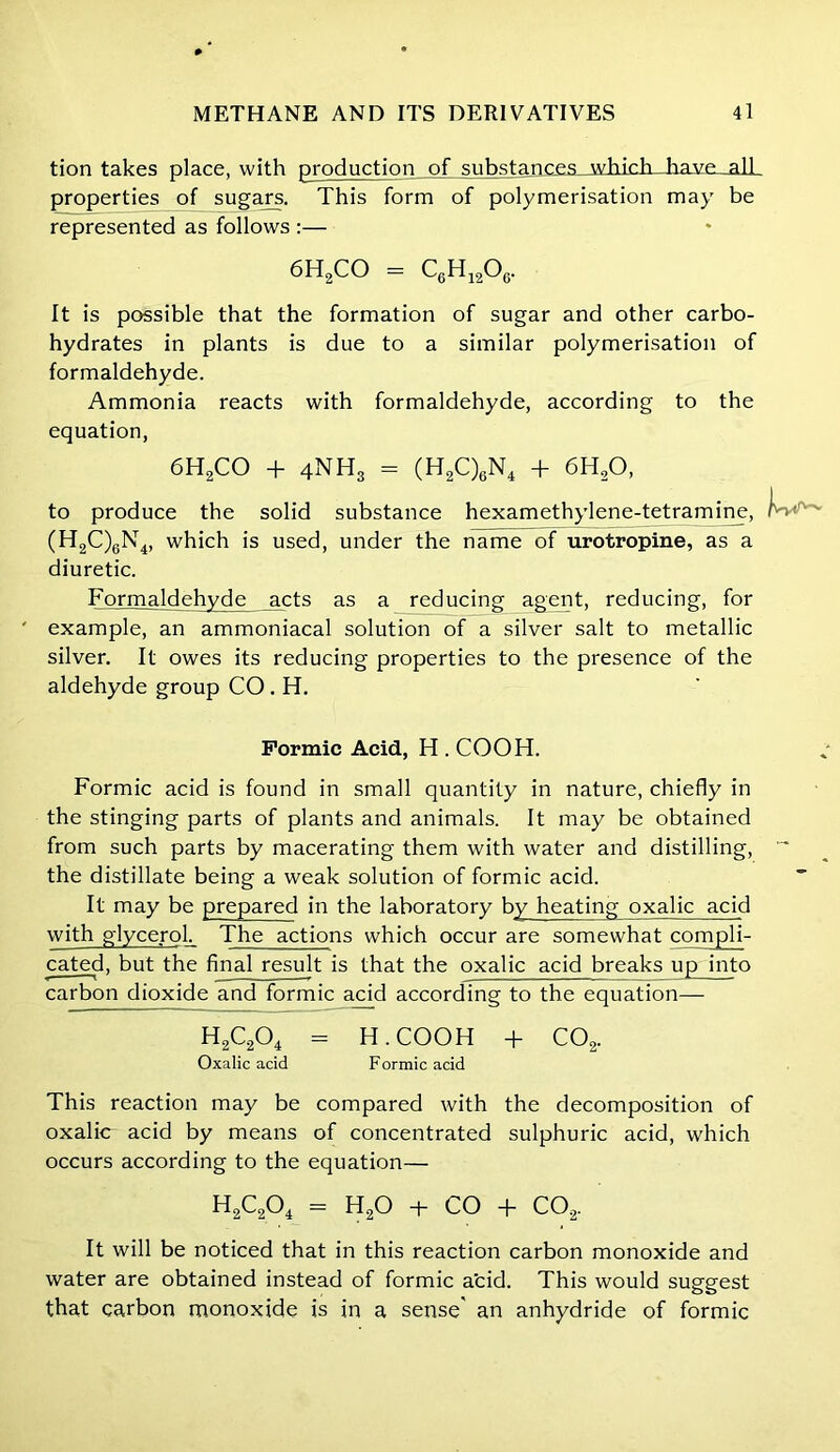 tion takes place, with production of substances_which Jiave._alL properties of sugars. This form of polymerisation may be represented as follows :— 6H2CO = C6H1206. It is possible that the formation of sugar and other carbo- hydrates in plants is due to a similar polymerisation of formaldehyde. Ammonia reacts with formaldehyde, according to the equation, 6H2CO + 4NH3 = (H2C)6N4 + 6H20, to produce the solid substance hexamethylene-tetramine, (H2C)gN4, which is used, under the name of urotropine, as a diuretic. Formaldehyde acts as a reducing agent, reducing, for ' example, an ammoniacal solution of a silver salt to metallic silver. It owes its reducing properties to the presence of the aldehyde group CO . H. Formic Acid, H . COOH. Formic acid is found in small quantity in nature, chiefly in the stinging parts of plants and animals. It may be obtained from such parts by macerating them with water and distilling, the distillate being a weak solution of formic acid. It may be prepared in the laboratory by heating oxalic acid with glycerol. The actions which occur are somewhat compli- cated, but the final result is that the oxalic acid breaks up into carbon dioxide and formic acid according to the equation— H2C204 = H. COOH + C02. Oxalic acid Formic acid This reaction may be compared with the decomposition of oxalic acid by means of concentrated sulphuric acid, which occurs according to the equation— H2C204 = H20 + CO + C02. It will be noticed that in this reaction carbon monoxide and water are obtained instead of formic acid. This would suggest that carbon monoxide is in a sense' an anhydride of formic