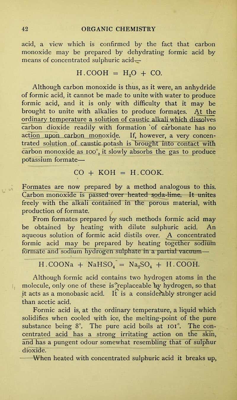 acid, a view which is confirmed by the fact that carbon monoxide may be prepared by dehydrating formic acid by means of concentrated sulphuric acid^- H.COOH = H20 + CO. Although carbon monoxide is thus, as it were, an anhydride of formic acid, it cannot be made to unite with water to produce formic acid, and it is only with difficulty that it may be brought to unite with alkalies to produce formates. At the ordinary temperature a solution of caustic alkali which dissolves carbon dioxide readily with formation 'of carbonate has no action upon carbon monoxide. If, however, a very concen- trated solution of caustic potash is brought into contact with carbon monoxide as ioo°, it slowly absorbs the gas to produce potassium formate— CO + KOH = H. COOK. Formates are now prepared by a method analogous to this. Carbon monoxide is passed over heated soda-lime. It unites freely with the alkali contained in the porous material, with production of formate. From formates prepared by such methods formic acid may be obtained by heating with dilute sulphuric acid. An aqueous solution of formic acid distils over. A concentrated formic acid may be prepared by heating together liodTum formate and sodium hydrogen sulphate in a partial vacuum— H.COONa + NaHS04 = Na2S04 + H.COOH. Although formic acid contains two hydrogen atoms in the molecule, only one of these is ^replaceable by hydrogen, so that it acts as a monobasic acid. It is a considerably stronger acid than acetic acid. Formic acid is, at the ordinary temperature, a liquid which solidifies when coded with ice, the melting-point of the pure substance being 8°. The pure acid boils at ioi°. The con- centrated acid has a strong irritating action on the skin, and has a pungent odour somewhat resembling that of sulphur dioxide. When heated with concentrated sulphuric acid it breaks up,