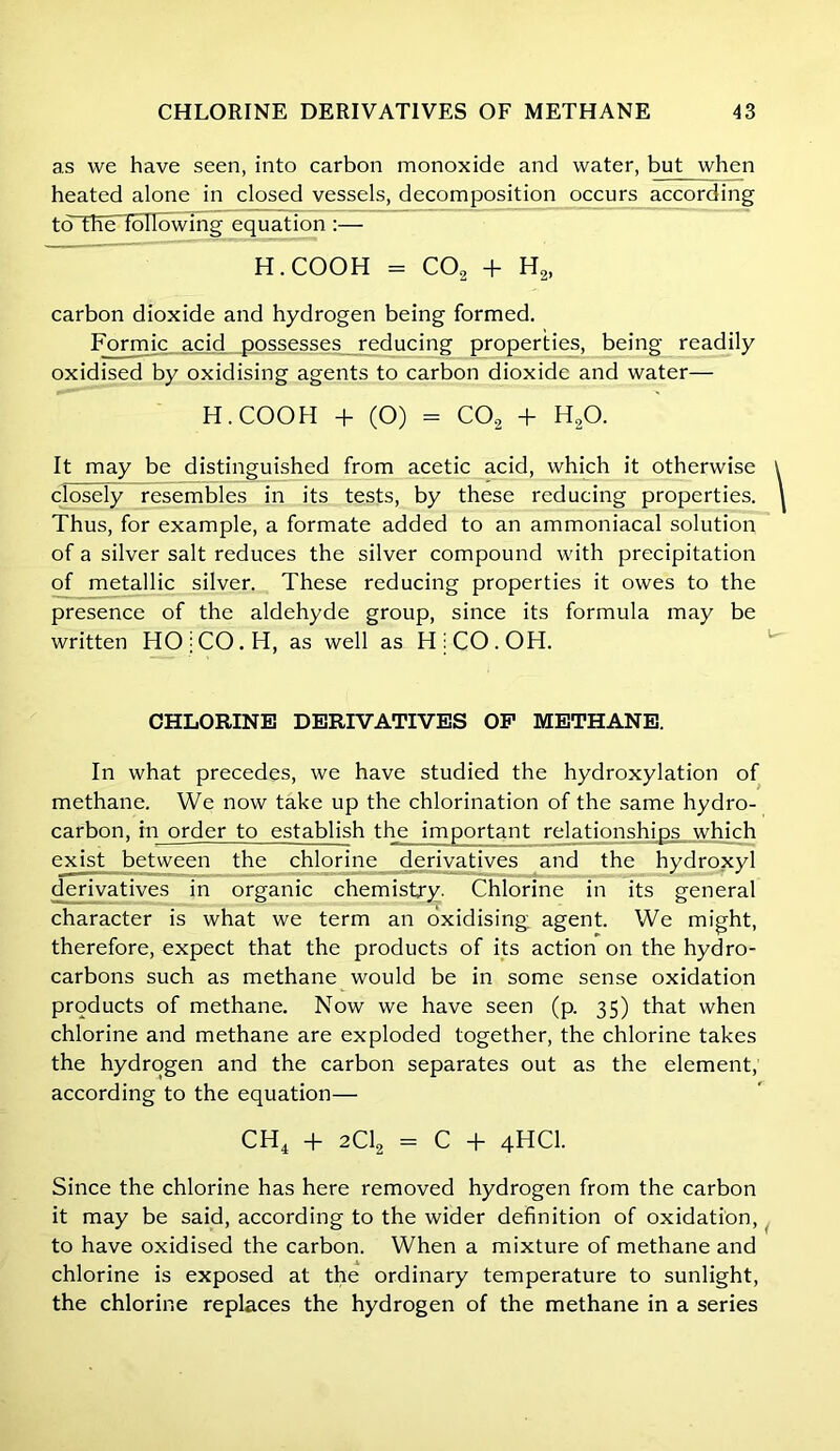 as we have seen, into carbon monoxide and water, but when heated alone in closed vessels, decomposition occurs according to theTolIowing equation :— H.COOH = CO, + H2, carbon dioxide and hydrogen being formed. Formic acid possesses reducing properties, being readily oxidised by oxidising agents to carbon dioxide and water— H.COOH + (O) - C02 + H20. It may be distinguished from acetic acid, which it otherwise closely resembles in its tests, by these reducing properties. Thus, for example, a formate added to an ammoniacal solution of a silver salt reduces the silver compound with precipitation of metallic silver. These reducing properties it owes to the presence of the aldehyde group, since its formula may be written HOjCO.H, as well as HjCO.OH. CHLORINE DERIVATIVES OP METHANE. In what precedes, we have studied the hydroxylation of methane. We now take up the chlorination of the same hydro- carbon, in order to establish the important relationships which exist between the chlorine derivatives and the hydroxyl derivatives in organic chemistry- Chlorine in its general character is what we term an oxidising agent. We might, therefore, expect that the products of its action on the hydro- carbons such as methane would be in some sense oxidation products of methane. Now we have seen (p. 35) that when chlorine and methane are exploded together, the chlorine takes the hydrogen and the carbon separates out as the element, according to the equation— CH4 + 2C12 = C + 4HCI. Since the chlorine has here removed hydrogen from the carbon it may be said, according to the wider definition of oxidation, to have oxidised the carbon. When a mixture of methane and chlorine is exposed at the ordinary temperature to sunlight, the chlorine replaces the hydrogen of the methane in a series