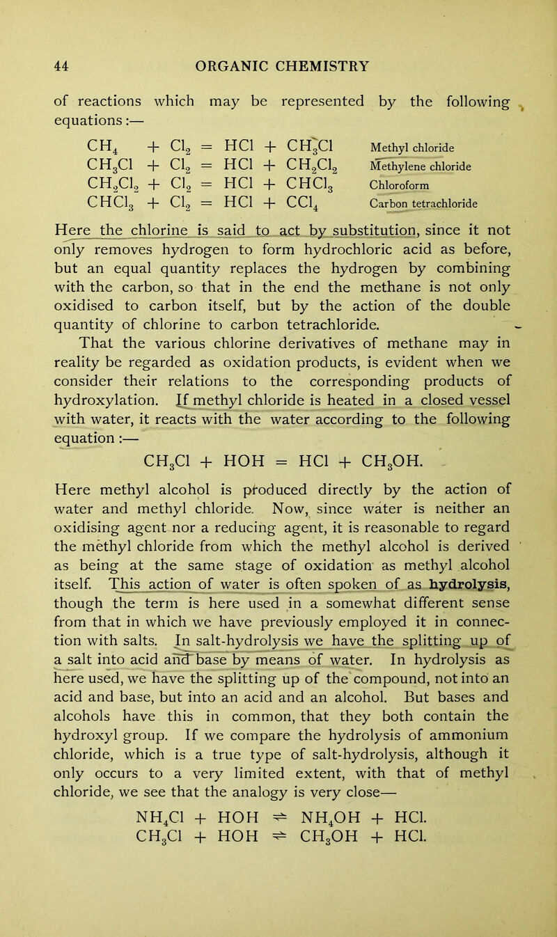 of reactions which may be represented by the following equations CH4 + Cl2 CH3C1 + Cl2 CH,C1, + Cl2 CHCI3 + Cl2 hci + ch;ci HCl + CH9C19 HCI + CHC13“ HCl + CC14 Methyl chloride Methylene chloride Chloroform Carbon tetrachloride Here the chlorine is said to act by substitution, since it not only removes hydrogen to form hydrochloric acid as before, but an equal quantity replaces the hydrogen by combining with the carbon, so that in the end the methane is not only oxidised to carbon itself, but by the action of the double quantity of chlorine to carbon tetrachloride. That the various chlorine derivatives of methane may in reality be regarded as oxidation products, is evident when we consider their relations to the corresponding products of hydroxylation. Jf methyl chloride is heated in a closed vessel with water, it reacts with the water according to the following equation:— CH3CI + HOH = HCl + CHgOH. Here methyl alcohol is pfoduced directly by the action of water and methyl chloride. Now, since water is neither an oxidising agent nor a reducing agent, it is reasonable to regard the methyl chloride from which the methyl alcohol is derived as being at the same stage of oxidation as methyl alcohol itself. This action of water is often spoken of as hydrolysis, though the term is here used in a somewhat different sense from that in which we have previously employed it in connec- tion with salts. In salt-hydrolysis we have the splitting up of a salt into acid arRTbase by means of water. In hydrolysis as here used, we have the splitting up of the compound, not into an acid and base, but into an acid and an alcohol. But bases and alcohols have this in common, that they both contain the hydroxyl group. If we compare the hydrolysis of ammonium chloride, which is a true type of salt-hydrolysis, although it only occurs to a very limited extent, with that of methyl chloride, we see that the analogy is very close— NH4C1 + HOH ^ NH4OH + HCl. CH3CI + HOH ^ CHgOH + HCl.