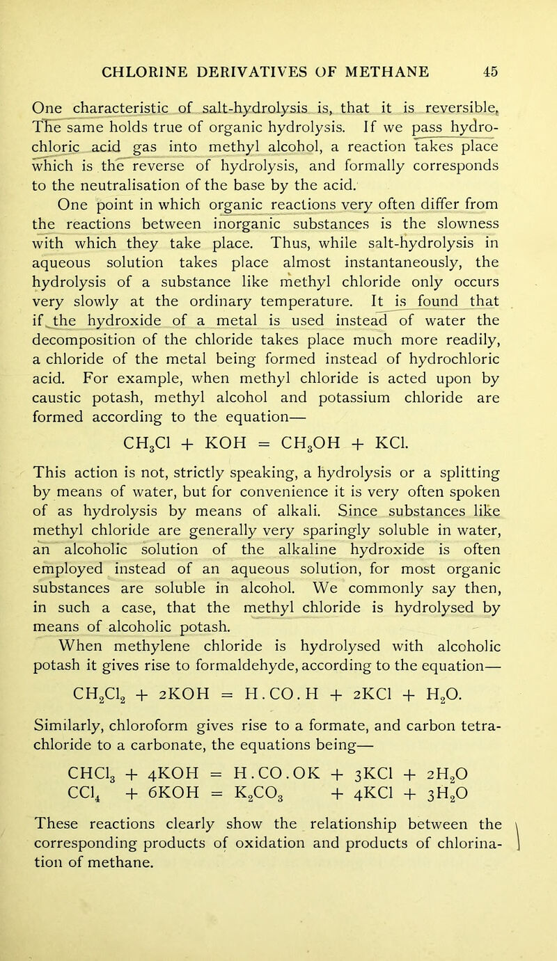 One characteristic of salt-hydrolysis is, that it is reversible, The same holds true of organic hydrolysis. If we pass hydro- chloric acid gas into methyl alcohol, a reaction takes place which is the reverse of hydrolysis, and formally corresponds to the neutralisation of the base by the acid. One point in which organic reactions very often differ from the reactions between inorganic substances is the slowness with which they take place. Thus, while salt-hydrolysis in aqueous solution takes place almost instantaneously, the hydrolysis of a substance like methyl chloride only occurs very slowly at the ordinary temperature. It is found that if the hydroxide of a metal is used instead of water the decomposition of the chloride takes place much more readily, a chloride of the metal being formed instead of hydrochloric acid. For example, when methyl chloride is acted upon by caustic potash, methyl alcohol and potassium chloride are formed according to the equation— CH3C1 + KOH = CH3OH + KC1. This action is not, strictly speaking, a hydrolysis or a splitting by means of water, but for convenience it is very often spoken of as hydrolysis by means of alkali. Since substances like methyl chloride are generally very sparingly soluble in water, an alcoholic solution of the alkaline hydroxide is often employed instead of an aqueous solution, for most organic substances are soluble in alcohol. We commonly say then, in such a case, that the methyl chloride is hydrolysed by means of alcoholic potash. When methylene chloride is hydrolysed with alcoholic potash it gives rise to formaldehyde, according to the equation— CH2C12 + 2KOH = H.CO.H + 2KCI + H20. Similarly, chloroform gives rise to a formate, and carbon tetra- chloride to a carbonate, the equations being— CHClg + 4KOH - H.CO.OK + 3KCI + 2H20 CC14 + 6KOH = K2C03 + 4KCI + 3H20 These reactions clearly show the relationship between the corresponding products of oxidation and products of chlorina- tion of methane.