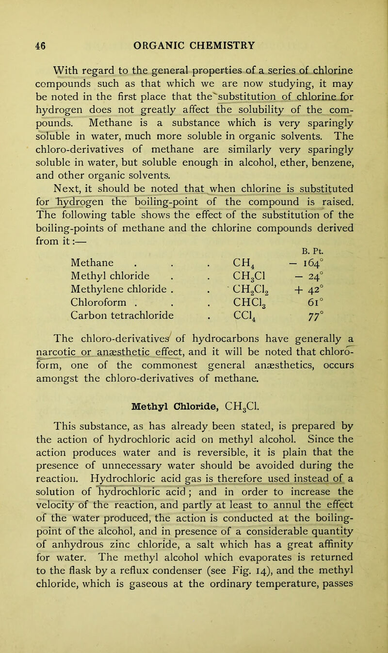 With regard to the general properties of a series of chlorine compounds such as that which we are now studying, it may be noted in the first place that the^substitution of chlorine for hydrogen does not greatly affect the solubility of the com- pounds. Methane is a substance which is very sparingly soluble in water, much more soluble in organic solvents. The chloro-derivatives of methane are similarly very sparingly soluble in water, but soluble enough in alcohol, ether, benzene, and other organic solvents. Next, it should be noted that when chlorine is substituted for 'hydrogen the boiling-point of the compound is raised. The following table shows the effect of the substitution of the boiling-points of methane and the chlorine compounds derived from it:— Methane ch4 B. Pt. - 164° Methyl chloride CH3CI - 240 Methylene chloride . • ch2ci. + 420 Chloroform . CHClg 6i° Carbon tetrachloride CC14 77° The chloro-derivatives^ of hydrocarbons have generally a narcotic or anaesthetic effect, and it will be noted that chlorcT- form, one of the commonest general anaesthetics, occurs amongst the chloro-derivatives of methane. Methyl Chloride, CH3C1. This substance, as has already been stated, is prepared by the action of hydrochloric acid on methyl alcohol. Since the action produces water and is reversible, it is plain that the presence of unnecessary water should be avoided during the reaction. Hydrochloric acid gas is therefore used instead of a solution of hydrochloric acid; and in order to increase the velocity of the reaction, and partly at least to annul the effect of the water produced, the action is conducted at the boiling- point of the alcohol, and in presence of a considerable quantity of anhydrous zinc chloride, a salt which has a great affinity for water. The methyl alcohol which evaporates is returned to the flask by a reflux condenser (see Fig. 14), and the methyl chloride, which is gaseous at the ordinary temperature, passes