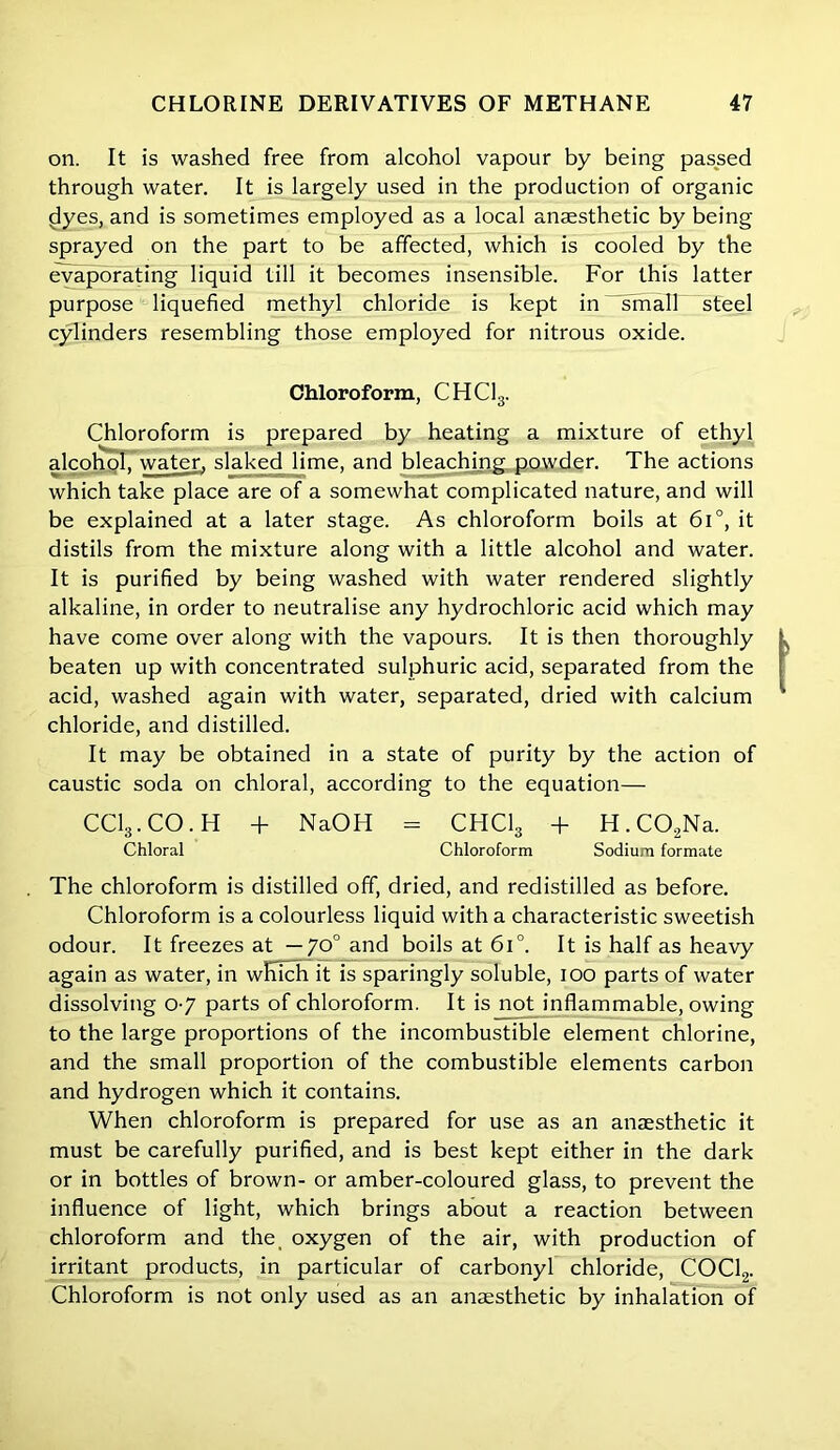 on. It is washed free from alcohol vapour by being passed through water. It is largely used in the production of organic dyes, and is sometimes employed as a local anaesthetic by being sprayed on the part to be affected, which is cooled by the evaporating liquid till it becomes insensible. For this latter purpose liquefied methyl chloride is kept in small steel cylinders resembling those employed for nitrous oxide. Chloroform, CHC13. Chloroform is prepared by heating a mixture of ethyl alcohol, water, slaked lime, and bleaching powder. The actions which take place are of a somewhat complicated nature, and will be explained at a later stage. As chloroform boils at 6i°, it distils from the mixture along with a little alcohol and water. It is purified by being washed with water rendered slightly alkaline, in order to neutralise any hydrochloric acid which may have come over along with the vapours. It is then thoroughly beaten up with concentrated sulphuric acid, separated from the acid, washed again with water, separated, dried with calcium chloride, and distilled. It may be obtained in a state of purity by the action of caustic soda on chloral, according to the equation— CCI3.CO.H + NaOH = CHClg + H. C02Na. Chloral Chloroform Sodium formate . The chloroform is distilled off, dried, and redistilled as before. Chloroform is a colourless liquid with a characteristic sweetish odour. It freezes at — 70° and boils at 6i°. It is half as heavy again as water, in which it is sparingly soluble, 100 parts of water dissolving 0-7 parts of chloroform. It is not inflammable, owing to the large proportions of the incombustible element chlorine, and the small proportion of the combustible elements carbon and hydrogen which it contains. When chloroform is prepared for use as an anaesthetic it must be carefully purified, and is best kept either in the dark or in bottles of brown- or amber-coloured glass, to prevent the influence of light, which brings about a reaction between chloroform and the, oxygen of the air, with production of irritant products, in particular of carbonyl chloride, COCl2. Chloroform is not only used as an anaesthetic by inhalation of