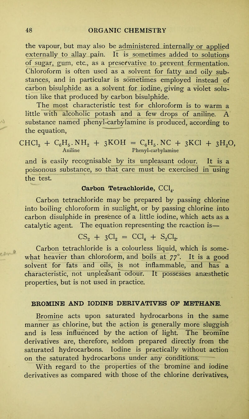 the vapour, but may also be administered internally or applied externally to allay pain. It is sometimes added to solutions of sugar, gum, etc., as a preservative to prevent fermentation. Chloroform is often used as a solvent for fatty and oily sub- stances, and in particular is sometimes employed instead of carbon bisulphide as a solvent for iodine, giving a violet solu- tion like that produced by carbon bisulphide. The most characteristic test for chloroform is to warm a little with alcoholic potash and a few drops of aniline. A substance named phenyl-carbylamine is produced, according to the equation, CHC13 + C6H5.NH2 + 3KOH = C6H5.NC + 3KCI + 3H20, Aniline Phenyl-carbylamine and is easily recognisable by its unpleasant odour. It is a poisonous substance, so that care must be exercised in using the test. Carbon Tetrachloride, CC14. Carbon tetrachloride may be prepared by passing chlorine into boiling chloroform in sunlight, or by passing chlorine into carbon disulphide in presence of a little iodine, which acts as a catalytic agent. The equation representing the reaction is— CS2 + 3C12 = CC14 + S2C12. Carbon tetrachloride is a colourless liquid, which is some- what heavier than chloroform, and boils at yy°. It is a good solvent for fats and oils, is not inflammable, and has a characteristic, not unpleasant odour. It possesses anaesthetic properties, but is not used in practice. BROMINE AND IODINE DERIVATIVES OP METHANE. Bromine acts upon saturated hydrocarbons in the same manner as chlorine, but the action is generally more sluggish and is less influenced by the action of light. The bromine derivatives are, therefore, seldom prepared directly from the saturated hydrocarbons. Iodine is practically without action on the saturated hydrocarbons under any conditions. With regard to the properties of the bromine and iodine derivatives as compared with those of the chlorine derivatives,