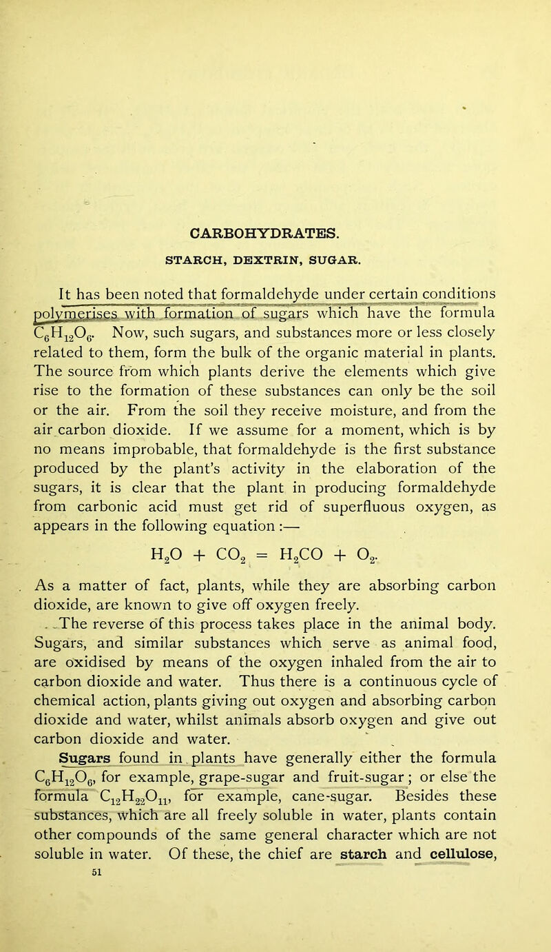 STARCH, DEXTRIN, SUGAR. It has been noted that formaldehyde under certain conditions polymerises with formation, of sugars which have the formula C6H1206. Now, such sugars, and substances more or less closely related to them, form the bulk of the organic material in plants. The source from which plants derive the elements which give rise to the formation of these substances can only be the soil or the air. From the soil they receive moisture, and from the air carbon dioxide. If we assume for a moment, which is by no means improbable, that formaldehyde is the first substance produced by the plant’s activity in the elaboration of the sugars, it is clear that the plant in producing formaldehyde from carbonic acid must get rid of superfluous oxygen, as appears in the following equation :— h2o + C02 = H2CO + o2. As a matter of fact, plants, while they are absorbing carbon dioxide, are known to give off oxygen freely. .The reverse of this process takes place in the animal body. Sugars, and similar substances which serve as animal food, are oxidised by means of the oxygen inhaled from the air to carbon dioxide and water. Thus there is a continuous cycle of chemical action, plants giving out oxygen and absorbing carbon dioxide and water, whilst animals absorb oxygen and give out carbon dioxide and water. Sugars found in plants have generally either the formula C6H1206, for example, grape-sugar and fruit-sugar; or else the formula C12H22On, for example, cane-sugar. Besides these substances, which are all freely soluble in water, plants contain other compounds of the same general character which are not soluble in water. Of these, the chief are starch and cellulose,