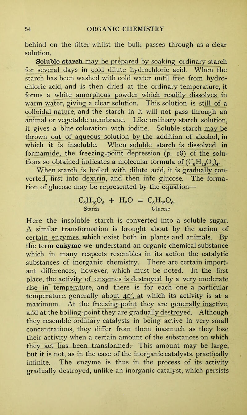 behind on the filter whilst the bulk passes through as a clear solution. Soluble starch may be prepared by soaking ordinary starch for several days in cold dilute hydrochloric acid. When the starch has been washed with cold water until free from hydro- chloric acid, and is then dried at the ordinary temperature, it forms a white amorphous powder which readily dissolves in warm water, giving a clear solution. This solution is still of a colloidal nature, and the starch in it will not pass through an animal or vegetable membrane. Like ordinary starch solution, it gives a blue coloration with iodine. Soluble starch may be thrown out of aqueous solution by the addition of alcohol, in which it is insoluble. When soluble starch is dissolved in formamide, the freezing-point depression (p. 18) of the solu- tions so obtained indicates a molecular formula of (C6H10O5)4. When starch is boiled with dilute acid, it is gradually con- verted7 first into dextrin, and then into glucose. The forma- tion of glucose may be represented by the equation— C6Hi<A + H20 = C6H1206. Starch Glucose Here the insoluble starch is converted into a soluble sugar. A similar transformation is brought about by the action of certain enzjymes-Jwhich exist both in plants and animals. By the term enzyme we understand an organic chemical substance which in many respects resembles in its action the catalytic substances of inorganic chemistry. There are certain import- ant differences, however, which must be noted. In the first place, the activity of enzymes is destroyed by a very moderate rise in temperature, and there is for each one a particular temperature, generally about 40°, at which its activity is at a maximum. At the freezing-point they are generally inactive, arid at the boiling-point they are gradually destroyed. Although they resemble ordinary catalysts in being active in very small concentrations, they differ from them inasmuch as they lose their activity when a certain amount of the substances on which they act has been transformed.- This amount may be large, but it is not, as in the case of the inorganic catalysts, practically infinite. The enzyme is thus in the process of its activity gradually destroyed, unlike an inorganic catalyst, which persists
