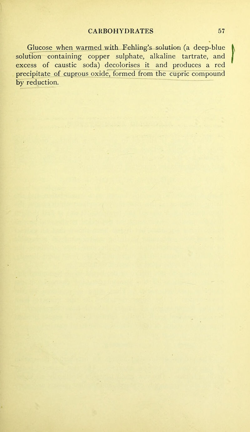 Glucose when warmed with Fehling’s solution (a deep-blue solution containing copper sulphate, alkaline tartrate, and excess of caustic soda) decolorises it and produces a red precipitate of cuprous oxide, formed from the cupric compound by reduction.