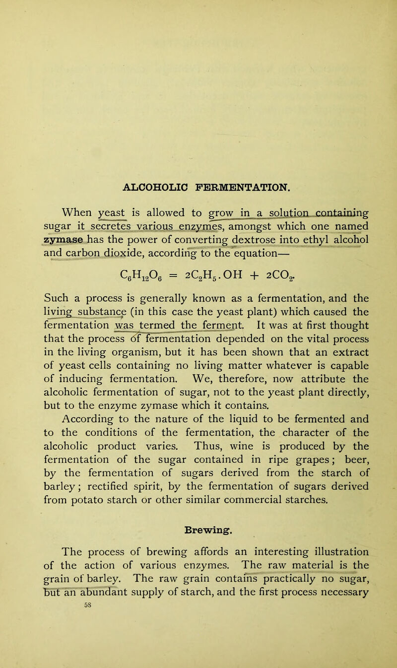 When yeast is allowed to grow in a solution containing sugar it secretes various enzymes, amongst which one named zymase has the power of converting dextrose into ethyl alcohol and carbon dioxide, according to the equation— C6H12°6 = 2C2H5.OH + 2COa. Such a process is generally known as a fermentation, and the living substance (in this case the yeast plant) which caused the fermentation was termed the ferment. It was at first thought that the process of fermentation depended on the vital process in the living organism, but it has been shown that an extract of yeast cells containing no living matter whatever is capable of inducing fermentation. We, therefore, now attribute the alcoholic fermentation of sugar, not to the yeast plant directly, but to the enzyme zymase which it contains. According to the nature of the liquid to be fermented and to the conditions of the fermentation, the character of the alcoholic product varies. Thus, wine is produced by the fermentation of the sugar contained in ripe grapes; beer, by the fermentation of sugars derived from the starch of barley; rectified spirit, by the fermentation of sugars derived from potato starch or other similar commercial starches. Brewing. The process of brewing affords an interesting illustration of the action of various enzymes. The raw material is the grain of barley. The raw grain contains practically no sugar, but an abundant supply of starch, and the first process necessary 5S