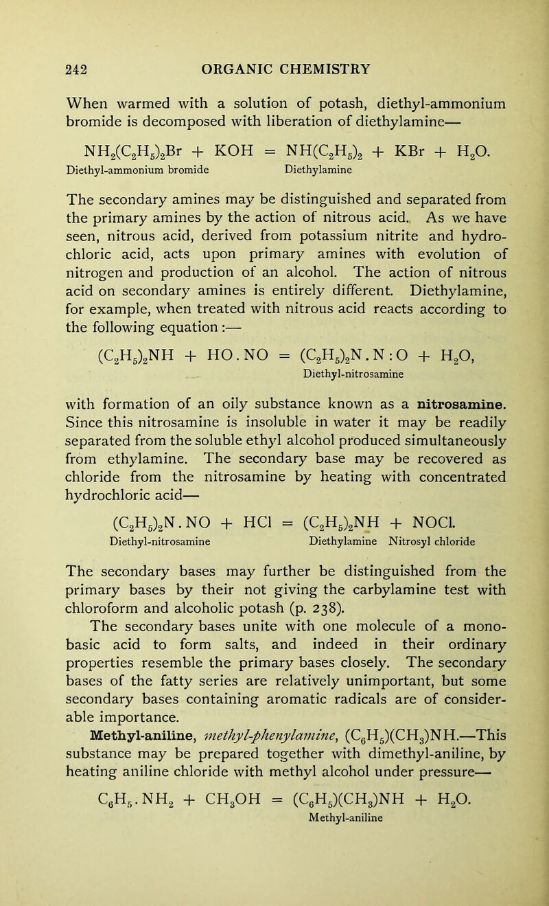 When warmed with a solution of potash, diethyl-ammonium bromide is decomposed with liberation of diethylamine— NH2(C2H5)2Br + KOH = NH(C2H5)2 + KBr + H20. Diethyl-ammonium bromide Diethylamine The secondary amines may be distinguished and separated from the primary amines by the action of nitrous acid. As we have seen, nitrous acid, derived from potassium nitrite and hydro- chloric acid, acts upon primary amines with evolution of nitrogen and production of an alcohol. The action of nitrous acid on secondary amines is entirely different. Diethylamine, for example, when treated with nitrous acid reacts according to the following equation :— (C2H5)2NH + HO. NO = (C2H5)2N. N : O + H20, Diethyl-nitrosamine with formation of an oily substance known as a nitrosamine. Since this nitrosamine is insoluble in water it may be readily separated from the soluble ethyl alcohol produced simultaneously from ethylamine. The secondary base may be recovered as chloride from the nitrosamine by heating with concentrated hydrochloric acid— (C2H5)2N.NO + HC1 = (C2H6)2NH + NOC1. Diethyl-nitrosamine Diethylamine Nitrosyl chloride The secondary bases may further be distinguished from the primary bases by their not giving the carbylamine test with chloroform and alcoholic potash (p. 238). The secondary bases unite with one molecule of a mono- basic acid to form salts, and indeed in their ordinary properties resemble the primary bases closely. The secondary bases of the fatty series are relatively unimportant, but some secondary bases containing aromatic radicals are of consider- able importance. Methyl-aniline, methyl-phenylamine, (C6H5)(CH3)NH.—This substance may be prepared together with dimethyl-aniline, by heating aniline chloride with methyl alcohol under pressure— C6H5.NH2 + CHgOH - (C6H5)(CH3)NH + h2o. Methyl-aniline