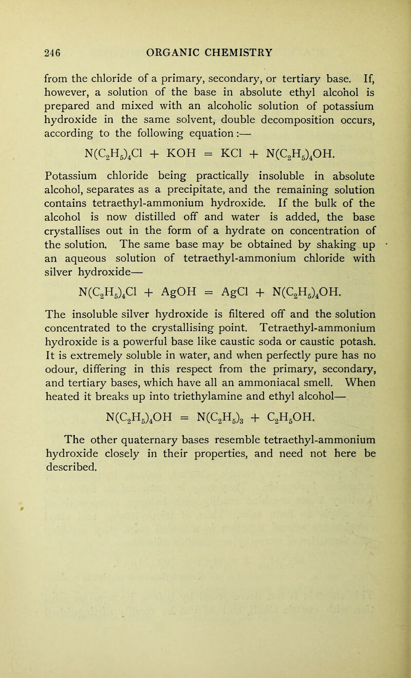 from the chloride of a primary, secondary, or tertiary base. If, however, a solution of the base in absolute ethyl alcohol is prepared and mixed with an alcoholic solution of potassium hydroxide in the same solvent, double decomposition occurs, according to the following equation:— N(C2H5)4C1 + KOH = KC1 + N(C2H5)4OH. Potassium chloride being practically insoluble in absolute alcohol, separates as a precipitate, and the remaining solution contains tetraethyl-ammonium hydroxide. If the bulk of the alcohol is now distilled off and water is added, the base crystallises out in the form of a hydrate on concentration of the solution. The same base may be obtained by shaking up an aqueous solution of tetraethyl-ammonium chloride with silver hydroxide— N(C2H5)4C1 + AgOH = AgCl + N(C2H5)4OH. The insoluble silver hydroxide is filtered off and the solution concentrated to the crystallising point. Tetraethyl-ammonium hydroxide is a powerful base like caustic soda or caustic potash. It is extremely soluble in water, and when perfectly pure has no odour, differing in this respect from the primary, secondary, and tertiary bases, which have all an ammoniacal smell. When heated it breaks up into triethylamine and ethyl alcohol— N(C2H5)4OH = N(C2H5)3 + C2H5OH. The other quaternary bases resemble tetraethyl-ammonium hydroxide closely in their properties, and need not here be described.