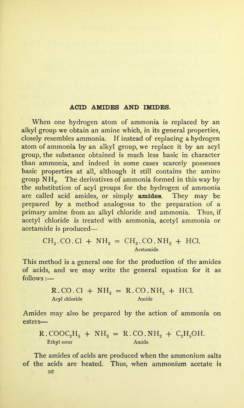 When one hydrogen atom of ammonia is replaced by an alkyl group we obtain an amine which, in its general properties, closely resembles ammonia. If instead of replacing a hydrogen atom of ammonia by an alkyl group, we replace it by an acyl group, the substance obtained is much less basic in character than ammonia, and indeed in some cases scarcely possesses basic properties at all, although it still contains the amino group NH2. The derivatives of ammonia formed in this way by the substitution of acyl groups for the hydrogen of ammonia are called acid amides, or simply amides. They may be prepared by a method analogous to the preparation of a primary amine from an alkyl chloride and ammonia. Thus, if acetyl chloride is treated with ammonia, acetyl ammonia or acetamide is produced— CH3.CO.Cl + NH3 = CH3.CO.NH2 + HC1. Acetamide This method is a general one for the production of the amides of acids, and we may write the general equation for it as follows:— R.CO.C1 + NH3 = R.CO.NH, + HC1. Acyl chloride Amide Amides may also be prepared by the action of ammonia on esters— R.COOC2H5 + NH3 - R.CO.NH, + C2H5OH. Ethyl ester Amide The amides of acids are produced when the ammonium salts of the acids are heated. Thus, when ammonium acetate is
